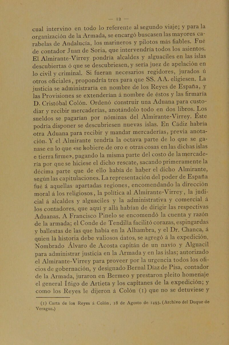 cual intervino en todo lo referente al segundo viaje; y para la organización de la Armada, se encargó buscasen las mayores ca- rabelas de Andalucía, los marineros y pilotos más fiables. Fué de contador Juan de Soria, que intervendría todos los asientos. El Almirante-Virrey pondría alcaldes y alguaciles en las islas descubiertas ó que se descubriesen, y sería juez de apelación en lo civil y criminal. Si fueran necesarios regidores, jurados li otros oficiales, propondría tres para que SS. AA. eligiesen. La justicia se administraría en nombre de los Reyes de España, y 2as Provisiones se extenderían á nombre de éstos y las firmaría D. Cristóbal Colón. Ordenó construir una Aduana para custo- diar y recibir mercaderías, anotándolo todo en dos libros. Los sueldos se pagarían por nóminas del Almirante-Virrey. Este podría disponer se descubriesen nuevas islas. En Cádiz habría otra Aduana para recibir y mandar mercaderías, previa anota- ción. Y el Almirante tendría la octava parte de lo que se ga- nase en lo que «se hobiere de oro e otras cosas en las dichas islas e tierra firme», pagando la misma parte del costo de la mercade- ría por que se hiciese el dicho rescate, sacando primeramente la décima parte que de ello había de haber el dicho Almirante, según las capitulaciones. La representación del poder de España fué á aquellas apartadas regiones, encomendando la dirección moral á los religiosos, la política al Almirante-Virrey, la judi- cial á alcaldes y alguaciles y la administrativa y comercial á los contadores, que aquí y allá habían de dirigir las respectivas Aduanas. A Francisco Pinelo se encomendó la cuenta y razón de la armada; el Conde de Tendilla facilitó corazas, espingardas y ballestas de las que había en la Alhambra, y el Dr. Chanca, á quien la historia debe valiosos datos, se agregó á la expedición. Nombrado Alvaro de Acosta capitán de un navio y Alguacil para administrar justicia en la Armada y en las islas, autorizado el Almirante-Virrey para proveer por la urgencia todos los ofi- cios de gobernación, y designado Pernal Díaz de Pisa, contador de la Armada, juraron en Perineo y prestaron pleito homenaje el general Iñigo de Artieta y los capitanes de la expedición; y como los Reyes le dijeron á Colón (i) que no se detuviese y (i) Carta de los Reyes á Colón. i8 de Agosto de 1493. (Archivo del Duque de Veragua.)