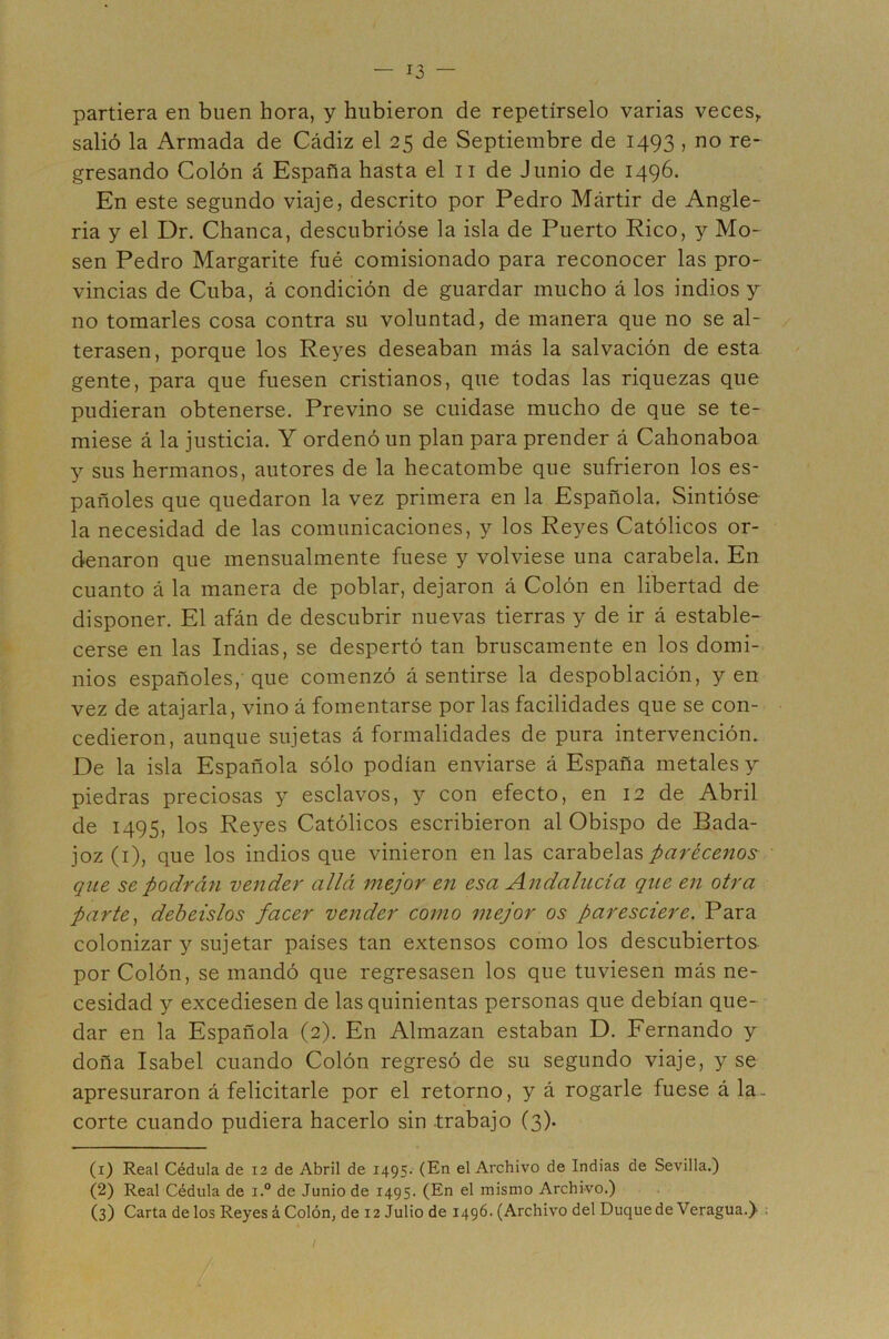 partiera en buen hora, y hubieron de repetírselo varias veces^ salió la Armada de Cádiz el 25 de Septiembre de 1493 , no re- gresando Colón á España hasta el ii de Junio de 1496. En este segundo viaje, descrito por Pedro Mártir de Angle- ria y el Dr. Chanca, descubrióse la isla de Puerto Rico, y Mo- sen Pedro Margarite fué comisionado para reconocer las pro- vincias de Cuba, á condición de guardar mucho á los indios y no tomarles cosa contra su voluntad, de manera que no se al- terasen, porque los Reyes deseaban más la salvación de esta gente, para que fuesen cristianos, que todas las riquezas que pudieran obtenerse. Previno se cuidase mucho de que se te- miese á la justicia. Y ordenó un plan para prender á Cahonaboa y sus hermanos, autores de la hecatombe que sufrieron los es- pañoles que quedaron la vez primera en la Española. Sintióse la necesidad de las comunicaciones, y los Reyes Católicos or- denaron que mensualmente fuese y volviese una carabela. En cuanto á la manera de poblar, dejaron á Colón en libertad de disponer. El afán de descubrir nuevas tierras y de ir á estable- cerse en las Indias, se despertó tan bruscamente en los domi- nios españoles, que comenzó á sentirse la despoblación, yen vez de atajarla, vino á fomentarse por las facilidades que se con- cedieron, aunque sujetas á formalidades de pura intervención. De la isla Española sólo podían enviarse á España metales y piedras preciosas y esclavos, y con efecto, en 12 de Abril de 1495, los Reyes Católicos escribieron al Obispo de Bada- joz (i), que los indios que vinieron en las carabelas parécenos que se podrán vender allá mejor en esa Andalucía que en otra parte^ deheislos facer vender como mejor os paresciere. Para colonizar y sujetar países tan extensos como los descubiertos por Colón, se mandó que regresasen los que tuviesen más ne- cesidad y excediesen de las quinientas personas que debían que- dar en la Española (2). En Almazan estaban D. Fernando y doña Isabel cuando Colón regresó de su segundo viaje, y se apresuraron á felicitarle por el retorno, y á rogarle fuese á la- corte cuando pudiera hacerlo sin .trabajo (3). (1) Real Cédula de 12 de Abril de 1495. (En el Archivo de Indias de Sevilla.) (2) Real Cédula de i.° de Junio de 1495. (En el mismo Archivo.) (3) Carta de los Reyes á Colón, de 12 Julio de 1496. (Archivo del Duquede Veragua.)- : /