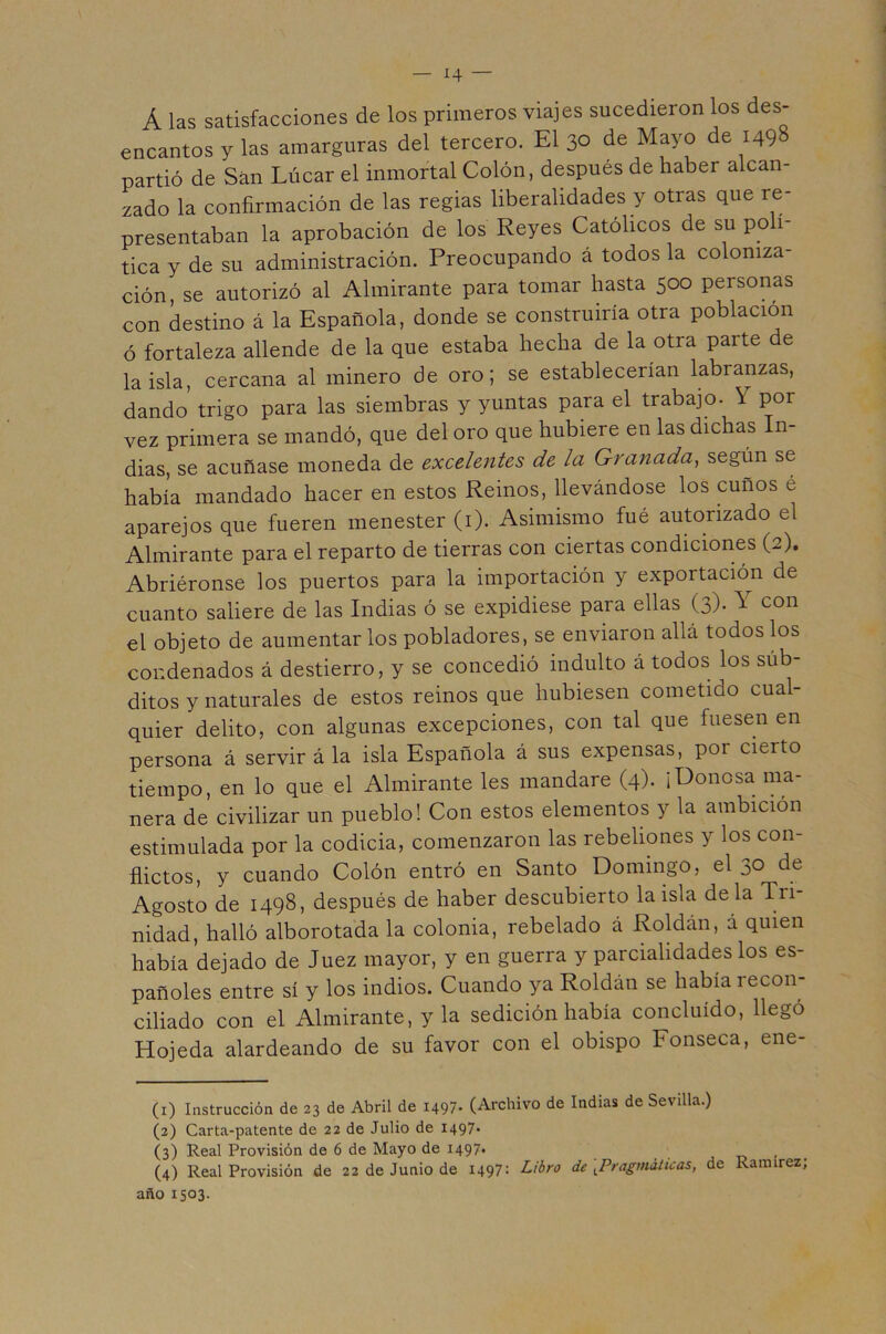 Á las satisfacciones de los primeros viajes sucedieron los des- encantos y las amarguras del tercero. El 30 de Mayo de 1498 partió de San Lúcar el inmortal Colón, después de haber alcan- zado la confirmación de las regias liberalidades y otras que re- presentaban la aprobación de los Reyes Católicos de su po 1- tica y de su administración. Preocupando á todos la coloniza- ción, se autorizó al Almirante para tomar hasta 500 personas con destino á la Española, donde se construiría otra población ó fortaleza allende de la que estaba hecha de la otra parte de la isla, cercana al minero de oro; se establecerían labranzas, dando trigo para las siembras y yuntas para el trabajo. Y por vez primera se mandó, que del oro que hubiere en las dichas In- dias, se acuñase moneda de excelentes de la Granada, según se había mandado hacer en estos Reinos, llevándose los cuños é aparejos que fueren menester (i). Asimismo fué autorizado el Almirante para el reparto de tierras con ciertas condiciones (2). Abriéronse los puertos para la importación y exportació^n de cuanto saliere de las Indias ó se expidiese para ellas (3). Y con el objeto de aumentar los pobladores, se enviaron allá todos los condenados á destierro, y se concedió indulto á todos los súb- ditos y naturales de estos reinos que hubiesen cometido cual- quier delito, con algunas excepciones, con tal que fuesen en persona á servir á la isla Española á sus expensas, por cierto tiempo, en lo que el Almirante les mandare (4). ¡Donosa ma- nera de civilizar un pueblo! Con estos elementos y la ambición estimulada por la codicia, comenzaron las rebeliones y los con- flictos, y cuando Colón entró en Santo Domingo, el 30 de Agosto de 1498, después de haber descubierto la isla déla Tri- nidad, halló alborotada la colonia, rebelado á Roldán, a quien había dejado de Juez mayor, y en guerra y parcialidades los es- pañoles entre sí y los indios. Cuando ya Roldán se había recon- ciliado con el Almirante, y la sedición había concluido, llegó Hojeda alardeando de su favor con el obispo Fonseca, ene- (i) Instrucción de 23 de Abril de 1497- (Archivo de Indias de Sevilla.) (3) Carta-patente de 22 de Julio de 1497- (3) Real Provisión de 6 de Mayo de 1497* ■ (4) Real Provisión de 22 de Junio de 1497: Libro de [Pragmáticas, de Ramírez año 1503.