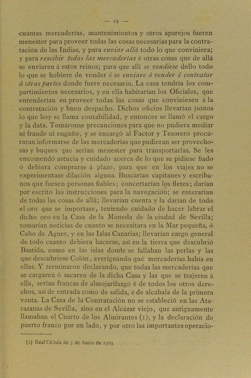 cuantas mercaderías, mantenimientos y otros aparejos fueren menester para proveer todas las cosas necesarias para la contra- tación de las Indias, y para enviar allá todo lo que conviniera; y para rescihir todas las mercaderías é otras cosas que de allá se enviaren á estos reinos; para que allí se vendiese dello todo lo que se hobiere de vender 6 se enviare á vender ¿ contratar á otras partes donde fuere necesario. La casa tendría los com- partimientos necesarios, y en ella habitarían los Oficiales, que entenderían en proveer todas las cosas que conviniesen á la contratación y buen despacho. Dichos oficios llevarían juntos lo que hoy se llama contabilidad, y entonces se llamó el cargo y la data. Tomáronse precauciones para que no pudiera mediar ni fraude ni engaño, y se encargó al Factor y Tesorero procu- raran informarse de las mercaderías que pudieran ser provecho- sas y buques que serían menester para transportarlas. Se les encomendó astucia y cuidado acerca de lo que se pidiese fiado ó debiera comprarse á plazo, para que en los viajes no se experimentase dilación alguna. Buscarían capitanes y escriba- nos que fuesen personas fiables; concertarían los fletes; darían por escrito las instrucciones para la navegación; se enterarían de todas las cosas de allá; llevarían cuenta y la darían de todo el oro que se importase, teniendo cuidado de hacer labrar el dicho oro en la Casa de la Moneda de la ciudad de Sevilla; tomarían noticias de cuanto se necesitara en la Mar pequeña, ó Cabo de Aguer, y en las Islas Canarias; llevarían cargo general de todo cuanto debiera hacerse, así en la tierra que descubrió Bastida, como en las islas donde se fallaban las perlas y las que descubriese Colón, averiguando qué mercaderías había en ellas. Y terminaron declarando, que todas las mercaderías que se cargaren ó sacaren de la dicha Casa y las que se trajeren á ella, serían francas de almojarifazgo é de todos los otros dere- chos, así de entrada como de salida, é de alcabala de la primera venta. La Casa de la Contratación no se estableció en las Ata- razanas de Sevilla, sino en el Alcázar viejo, que antiguamente llamaban el Cuarto de los Almirantes (i), y la declaración de^ puerto franco por un lado, y por otro las importantes operacio- (i) Real Cédula de 5 de Junio de 1503.