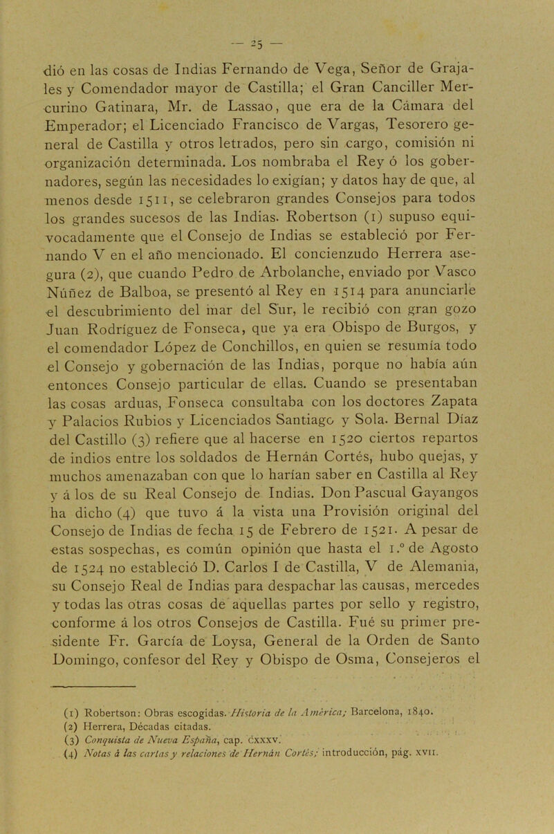 les y Comendador mayor de Castilla; el Gran Canciller Mer- €urino Gatinara, Mr. de Lassao, que era de la Cámara del Emperador; el Licenciado Francisco de Vargas, Tesorero ge- neral de Castilla y otros letrados, pero sin cargo, comisión ni organización determinada. Los nombraba el Rey ó los gober- nadores, según las necesidades lo exigían; y datos hay de que, al menos desde 1511, se celebraron grandes Consejos para todos los grandes sucesos de las Indias. Robertson (i) supuso equi- vocadamente que el Consejo de Indias se estableció por Fer- nando V en el año mencionado. El concienzudo Herrera ase- gura (2), que cuando Pedro de Arbolanche, enviado por Vasco Núñez de Balboa, se presentó al Rey en 1514 para anunciarle ol descubrimiento del inar del Sur, le recibió con gran gozo Juan Rodríguez de Fonseca, que ya era Obispo de Burgos, y el comendador López de Conchillos, en quien se resumía todo el Consejo y gobernación de las Indias, porque no había aún entonces Consejo particular de ellas. Cuando se presentaban las cosas arduas, Fonseca consultaba con los doctores Zapata y Palacios Rubios y Licenciados Santiago y Sola. Bernal Díaz del Castillo (3) refiere que al hacerse en 1520 ciertos repartos de indios entre los soldados de Hernán Cortés, hubo quejas, y muchos amenazaban con que lo harían saber en Castilla al Rey y á los de su Real Consejo de Indias. Don Pascual Gayangos ha dicho (4) que tuvo á la vista una Provisión original del Consejo de Indias de fecha 15 de Febrero de 1521. A pesar de estas sospechas, es común opinión que hasta el i.°de Agosto de 1524 no estableció D. Carlos I de Castilla, V de Alemania, su Consejo Real de Indias para despachar las causas, mercedes y todas las otras cosas de aquellas partes por sello y registro, conforme á los otros Consejos de Castilla. Fué su primer pre- •sidente Fr. García de Loysa, General de la Orden de Santo Domingo, confesor del Rey y Obispo de Osma, Consejeros el (1) Robertson: Obras escogidas. Historia de la América; Barcelona, 1840. (2) Herrera, Décadas citadas. (3) Conquista de Nueva España^ cap. cxxxv. 1