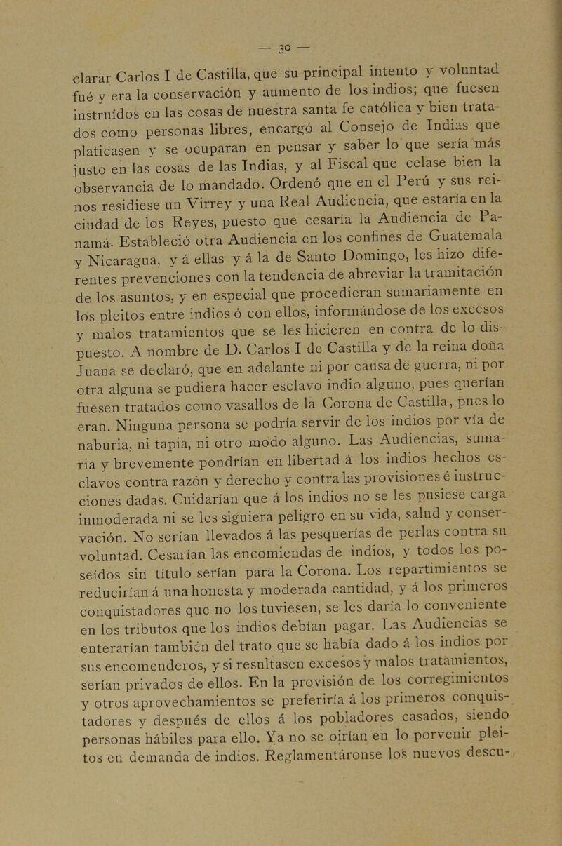clarar Carlos I de Castilla, que su principal intento y voluntad fué y era la conservación y aumento de los indios; que fuesen instruidos en las cosas de nuestra santa fe católica y bien trata- dos como personas libres, encargó al Consejo de Indias que platicasen y se ocuparan en pensar y saber lo que sería más justo en las cosas de las Indias, y al Fiscal que celase bien la observancia de lo mandado. Ordenó que en el Perú y sus rei- nos residiese un Virrey y una Real Audiencia, que estaría en la ciudad de los Reyes, puesto que cesaría la Audiencia de Pa- namá. Estableció otra Audiencia en los confines de Guatemala y Nicaragua, y á ellas y á la de Santo Domingo, les hizo áiíe- rentes prevenciones con la tendencia de abreviar la tramitación de los asuntos, y en especial que procedieran sumariamente en los pleitos entre indios ó con ellos, informándose de los excesos y malos tratamientos que se les hicieren en contra de lo dis- puesto. A nombre de D. Carlos I de Castilla y de la reina doña Juana se declaró, que en adelante ni por causa de guerra, ni por otra alguna se pudiera hacer esclavo indio alguno, pues querían fuesen tratados como vasallos de la Corona de Castilla, pues lo eran. Ninguna persona se podría servir de los indios por vía de naburia, ni tapia, ni otro modo alguno. Las Audiencias, suma- ria y brevemente pondrían en libertad á los indios hechos es- clavos contra razón y derecho y contraías provisiones é instruc- ciones dadas. Cuidarían que á los indios no se les pusiese carga inmoderada ni se les siguiera peligro en su vida, salud y conser- vación. No serían llevados á las pesquerías de perlas contra su voluntad. Cesarían las encomiendas de indios, y todos los po- seídos sin título serían para la Corona. Los repartimientos se reducirían á una honesta y moderada cantidad, y á los primeros conquistadores que no los tuviesen, se les daría lo conveniente en los tributos que los indios debían pagar. Las Audiencias se enterarían también del trato que se había dado á los indios por sus encomenderos, y si resultasen excesos y malos tratamientos, serían privados de ellos. En la provisión de los coriegimientos y otros aprovechamientos se preferiría á los primeros conquis- tadores y después de ellos á los pobladores casados, siendo personas hábiles para ello. Ya no se oirían en lo porvenir plei- tos en demanda de indios. Reglamentáronse los nuevos descu-