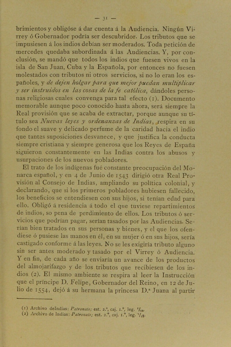 brimientos y obligóse á dar cuenta á la Audiencia. Ningún Vi- rrey ó Gobernador podría ser descubridor. Los tributos que se impusiesen á los indios debían ser moderados. Toda petición de mercedes quedaba subordinada á las Audiencias. Y, por con- clusión, se mandó que todos los indios que fuesen vivos en la isla de San Juan, Cuba y la Española, por entonces no fuesen molestados con tributos ni otros servicios, si no lo eran los es- pañoles, y de dejen holgar para que mejor puedan multiplicar y ser instruidos en las cosas de la fe católica^ dándoles perso- nas religiosas cuales convenga para tal efecto (i). Documento memorable aunque poco conocido hasta ahora, será siempre la Real provisión que se acaba de extractar, porque aunque su tí- tulo sea Nuevas leyes y ordenanzas de Indias^ respira en su fondo el suave y delicado perfume de la caridad hacia el indio que tantas suposiciones desvanece, y que justifica la conducta siempre cristiana y siempre generosa que los Reyes de España siguieron constantemente en las Indias contra los abusos y usurpaciones de los nuevos pobladores. El trato de los indígenas fué constante preocupación del Mo- narca español, y en 4 de Junio de 1543 dirigió otra Real Pro- visión al Consejo de Indias, ampliando su política colonial, y declarando, que si los primeros pobladores hubiesen fallecido, los beneficios se entendiesen con sus hijos, si tenían edad para olio. Obligó á residencia á todo el que tuviese repartimientos de indios, so pena de perdimiento de ellos. Los tributos ó ser- vicios que podrían pagar, serían tasados por las Audiencias. Se- rían bien tratados en sus personas y bienes, y el que los ofen- diese ó pusiese las manos en él, en su mujer ó en sus hijos, sería castigado conforme á las leyes. No se les exigiría tributo alguno sin ser antes moderado y tasado por el Virrey ó Audiencia. Y en fin, de cada año se enviaría un avance de los productos del almojarifazgo y de los tributos que recibiesen de los in- dios (2). El mismo ambiente se respira al leer la Instrucción que el príncipe D. Felipe, Gobernador del Reino, en 12 de Ju- lio de 1554, dejó á su hermana la princesa D.“ Juana al partir (^) Archivo deindias: Patronato; est. 2.°, caj. i.°, leg. Vis- (2) Archivo de Indias: Patronato; est. 2.°, caj. i.°, leg. V18