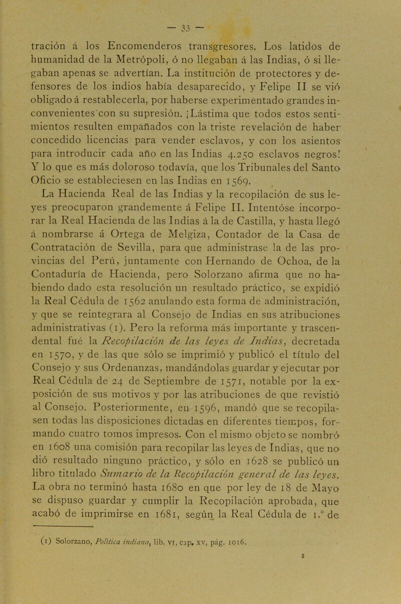 tración á los Encomenderos transgresores. Los latidos de humanidad de la Metrópoli, ó no llegaban á las Indias, ó si lle- gaban apenas se advertían. La institución de protectores y de- fensores de los indios había desaparecido, y Felipe II se vió obligado á restablecerla, por haberse experimentado grandes in- convenientes'con su supresión. ¡Lástima que todos estos senti- mientos resulten empañados con la triste revelación de haber concedido licencias para vender esclavos, y con los asientos para introducir cada año en las Indias 4.250 esclavos negros! Y lo que es más doloroso todavía, que los Tribunales del Santo Oficio se estableciesen en las Indias en 1569. La Hacienda Real de las Indias y la recopilación de sus le- yes preocuparon grandemente á Felipe II. Intentóse incorpo- rar la Real Hacienda de las Indias á la de Castilla, y hasta llegó á nombrarse á Ortega de Melgiza, Contador de la Casa de Contratación de Sevilla, para que administrase la de las pro- vincias del Perú, juntamente con Hernando de Ochoa, déla Contaduría de Hacienda, pero Solorzano afirma que no ha- biendo dado esta resolución un resultado práctico, se expidió la Real Cédula de 1562 anulando esta forma de administración, y que se reintegrara al Consejo de Indias en sus atribuciones administrativas (i). Pero la reforma más importante y trascen- dental fué la Recopilación de las leyes de Indias^ decretada en 1570, y de las que sólo se imprimió y publicó el título del Consejo y sus Ordenanzas, mandándolas guardar y ejecutar por Real Cédula de 24 de Septiembre de 1571, notable por la ex- posición de sus motivos y por las atribuciones de que revistió al Consejo. Posteriormente, en 1596, mandó que se recopila- sen todas las disposiciones dictadas en diferentes tiempos, for- mando cuatro tomos impresos. Con el mismo objeto se nombró en 1608 una comisión para recopilar las leyes de Indias, que no dió resultado ninguno práctico, y sólo en 1628 se publicó un libro titulado Swnario de la Recopilación general de las leyes. La obra no terminó hasta 1680 en que por ley de 18 de Mayo se dispuso guardar y cumplir la Recopilación aprobada, que acabó de imprimirse en 1681, según la Real Cédula de i.° de (i) Solorzano, Política indiana^ lib. vi, cap, xv, pág. ioi6. 3