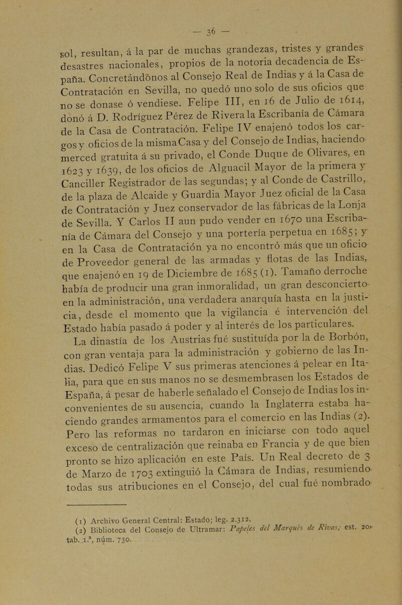 sol, resultan, á la par de muchas grandezas, tristes y grandes desastres nacionales, propios de la notoria decadencia de Es- paña. Concretándonos al Consejo Real de Indias y á la Casa de Contratación en Sevilla, no quedó uno solo de sus oficios que no se donase ó vendiese. Felipe III, en i6 de Julio de 1614, donó á D. Rodríguez Pérez de Rivera la Escribanía de Cámara de la Casa de Contratación. Felipe IV enajenó todos los car- gos y oficios de la mismaCasa y del Consejo de Indias, haciendo merced gratuita á su privado, el Conde Duque de Olivares, en 1623 y i639) d® los oficios de Alguacil Mayor de la primera y Canciller Registrador de las segundas; y al Conde de Castrillo, de la plaza de Alcaide y Guardia Mayor Juez oficial de la Casa de Contratación y Juez conservador de las fábricas de la Lonja de Sevilla. Y Carlos II aun pudo vender en 1670 una Escriba- nía de Cámara del Consejo y una portería perpetua en 1685; y en la Casa de Contratación ya no encontró más que un oficio de Proveedor general de las armadas y flotas de las Indias, que enajenó en 19 de Diciembre de 1685 (i). Tamaño derroche había de producir una gran inmoralidad, un gran desconcierto- eri la administración, una verdadera anarquía hasta en la justi- cia , desde el momento que la vigilancia é intervención del Estado había pasado á poder y al interés de los particulares. La dinastía de los Austrias fué sustituida por la de Borbón, con gran ventaja para la administración y gobierno de las In- dias. Dedicó Felipe V sus primeras atenciones á pelear en Ita- lia, para que en sus manos no se desmembrasen los Estados de España, á pesar de haberle señalado el Consejo de Indias los in- convenientes de su ausencia, cuando la Inglaterra estaba ha- ciendo grandes armamentos para el comercio en las Indias (2). Pero las reformas no tardaron en iniciarse con todo aquel exceso de centralización que reinaba en Francia y de que bien pronto se hizo aplicación en este País. Un Real decreto^ de ^ de Marzo de 1703 extinguió la Cámara de Indias, resumiendo todas sus atribuciones en el Consejo, del cual fué nombrado (1) Archivo General Central; Estado; leg. 2.312. (2) Biblioteca del Consejo de Ultramar: Papeles dcl Marques de Rtvas; est. 20^ tab..i-“, ni^im. 730. : .