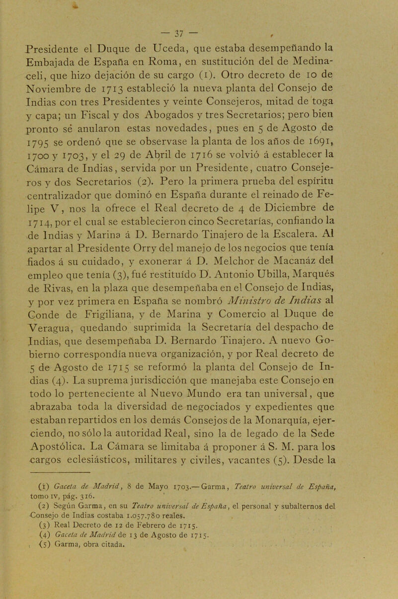 f Presidente el Duque de Uceda, que estaba desempeñando la Embajada de España en Roma, en sustitución del de Medina- celi, que hizo dejación de su cargo (i). Otro decreto de lo de Noviembre de 1713 estableció la nueva planta del Consejo de Indias con tres Presidentes y veinte Consejeros, mitad de toga y capa; un Fiscal y dos Abogados y tres Secretarios; pero bien pronto sé anularon estas novedades, pues en 5 de Agosto de 1795 se ordenó que se observase la planta de los años de 1691, 1700 y 1703, y el 29 de Abril de 1716 se volvió á establecer la Cámara de Indias, servida por un Presidente, cuatro Conseje- ros y dos Secretarios (2). Pero la primera prueba del espíritu centralizador que dominó en España durante el reinado de Fe- lipe V, nos la ofrece el Real decreto de 4 de Diciembre de 1714, por el cual se establecieron cinco Secretarías, confiando la de Indias y Marina á D. Bernardo Tinajero de la Escalera. Al apartar al Presidente Orry del manejo de los negocios que tenía fiados á su cuidado, y exonerar á D. Melchor de Macanáz del empleo que tenía (3), fué restituido D. Antonio Ubilla, Marqués de Rivas, en la plaza que desempeñaba en el Consejo de Indias, y por vez primera en España se nombró Ministro de Indias al Conde de Frigiliana, y de Marina y Comercio al Duque de Veragua, quedando suprimida la Secretaría del despacho de Indias, que desempeñaba D. Bernardo Tinajero. A nuevo Go- bierno correspondía nueva organización, y por Real decreto de 5 de Agosto de 1715 se reformó la planta del Consejo de In- dias (4). La suprema jurisdicción que manejaba este Consejo en todo lo perteneciente al Nuevo Mundo era tan universal, que abrazaba toda la diversidad de negociados y expedientes que estaban repartidos en los demás Consejos de la Monarquía, ejer- ciendo, no sólo la autoridad Real, sino la de legado de la Sede Apostólica. La Cámara se limitaba á proponer á S. M. para los cargos eclesiásticos, militares y civiles, vacantes (5). Desde la (1) Gacela de Madrid, 8 de Mayo 1703.— Garma, Teatro universal de España, tomo IV, pág. 316. (2) Según Garma, en su Teatro universal de España, el personal y subalternos del Gonsejo de Indias costaba 1.057.780 reales. (3) Real Decreto de 12 de Febrero de 1715. (4) Gaceta de Madrid de 13 de Agosto de 1715. , (s) Garma, obra citada. .