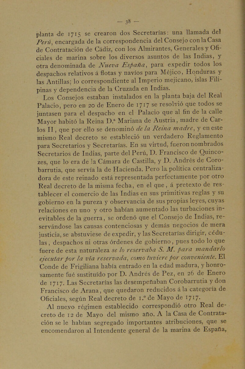 planta-de 1715 se crearon dos Secretarías; una llamada deí Perú^ encargada de la correspondencia del Consejo con la Casa de Contratación de Cádiz, con los Almirantes, Generales y Ofi- ciales de marina sobre los diversos asuntos de las Indias, y otra denominada de Nueva España^ para expedir todos los despachos relativos á flotas y navios para Méjico, Honduras y las Antillas; lo correspondiente al Imperio mejicano, islas Fili- pinas y dependencia de la Cruzada en Indias. Los Consejos estaban instalados en la planta baja del Real Palacio, pero en 20 de Enero de 1717 se resolvió que todos se juntasen para el despacho en el Palacio que al fin de la calle Mayor habitó la Reina D. Mariana de Austria, madre de Car- los II, que por ello se denominó de la Reina madne^ y en este mismo Real decreto se estableció un verdadero Reglamento para Secretarios y Secretarías. En su virtud, fueron nombrados Secretarios de Indias, parte del Perú, D. Francisco de Quinco- zes, que lo era de la Cámara de Castilla, y D. Andrés de Coro- barrutia, que servía la de Hacienda. Pero la política centraliza- dora de este reinado está representada perfectamente por otro Real decreto de la misma fecha, en el que, á pretexto de res- tablecer el comercio de las Indias en sus primitivas reglas y su gobierno en la pureza y observancia de sus propias leyes, cuyas relaciones en uno y otro habían aumentado las turbaciones in- evitables de la guerra, se ordenó que el Consejo de Indias, re- servándose las causas contenciosas y demás negocios de mera justicia, se abstuviese de expedir, y las Secretarías dirigir, cédu- las , despachos ni otras órdenes de gobierno, pues todo lo que fuere de esta naturaleza se lo reservaba S. M. para mandarlo ejecutar por la vía reservada^ como tuviere por conveniente. El Conde de Frigiliana había entrado en la edad madura, y honro- samente fué sustituido por D. Andrés de Pez, en 26 de Enero de 1717. Las Secretarías las desempeñaban Corobarrutia y don Francisco de Arana, que quedaron reducidos ála categoría de Oficiales, según Real decreto de i.” de Mayo de I7i7- Al nuevo régimen establecido correspondió otro Real de- creto de 12 de Mayo del mismo año. A la Casa de Contrata- ción se le habían segregado importantes atribuciones, que se encomendaron al Intendente general de la marina de España,
