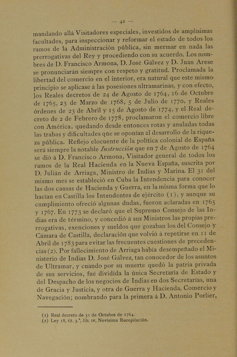 mandando allá Visitadores especiales, investidos de amplísimas facultades, para inspeccionar y reformar el estado de todos los ramos de la Administración pública, sin mermar en nada las prerrogativas del Rey y procediendo con su acuerdo. Los nom bres de D. Francisco Armona, D. José Gálvez y D. Juan Arese se pronunciarán siempre con respeto y gratitud. Proclamada la libertad del comercio en el interior, era natural que este mismo principio se aplicase á las posesiones ultramarinas, y con efecto, los Reales decretos de 24 de Agosto de 1764» 16 de Octubre de 1765, 23 de Marzo de 1768, 5 de Julio de 1770» Y Reales órdenes de 23 de Abril y 15 de Agosto de iJ74, Y el Real de- creto de 2 de Febrero de 177^) proclamaron el comercio libre con América, quedando desde entonces rotas y anuladas todas las trabas y dificultades que se oponían al desarrollo de la rique- za pública. Reflejo elocuente de la política colonial de España será siempre la notable Instyucción que en 7 de Agosto de 17^4 se dió á D. Francisco Armona, Visitador general de todos los ramos de la Real Hacienda en la Nueva España, suscrita por D. Julián de Arriaga, Ministro de Indias y IMarina. El 31 mismo mes se estableció en Cuba la Intendencia para conocer las dos causas de Hacienda y Guerra, en la misma forma que lo hacían en Castilla los Intendentes de ejército (i), y aunque su cumplimiento ofreció algunas dudas, fueron aclaradas en 1765 y 1767. En 1773 se declaró que el Supremo Consejo de las In- dias era de término, y concedió á sus Ministros las propias pre- rrogativas, exenciones y sueldos que gozaban los del Consejo y Cámara de Castilla, declaración que volvió á repetirse en 11 de Abril de 1783 para evitar las frecuentes cuestiones de preceden- cias (2). Por fallecimiento de Arriaga había desempeñado el Mi- nisterio de Indias L). José Gálvez, tan conocedor de los asuntos de Ultramar, y cuando por su muerte quedó la patria privada de sus servicios, fué dividida la única Secretaría de Estado y del Despacho de los negocios de Indias en dos Secretarías, una de Gracia y Justicia, y otra de Guerra y Hacienda, Comercio y Navegación; nombrando para la primera á D. Antonio Porlier, (1) Real decreto de 31 de Octubre de 1764- (2) Ley 18, tit. 3.*, lib. iv, Novísima Recopilación.