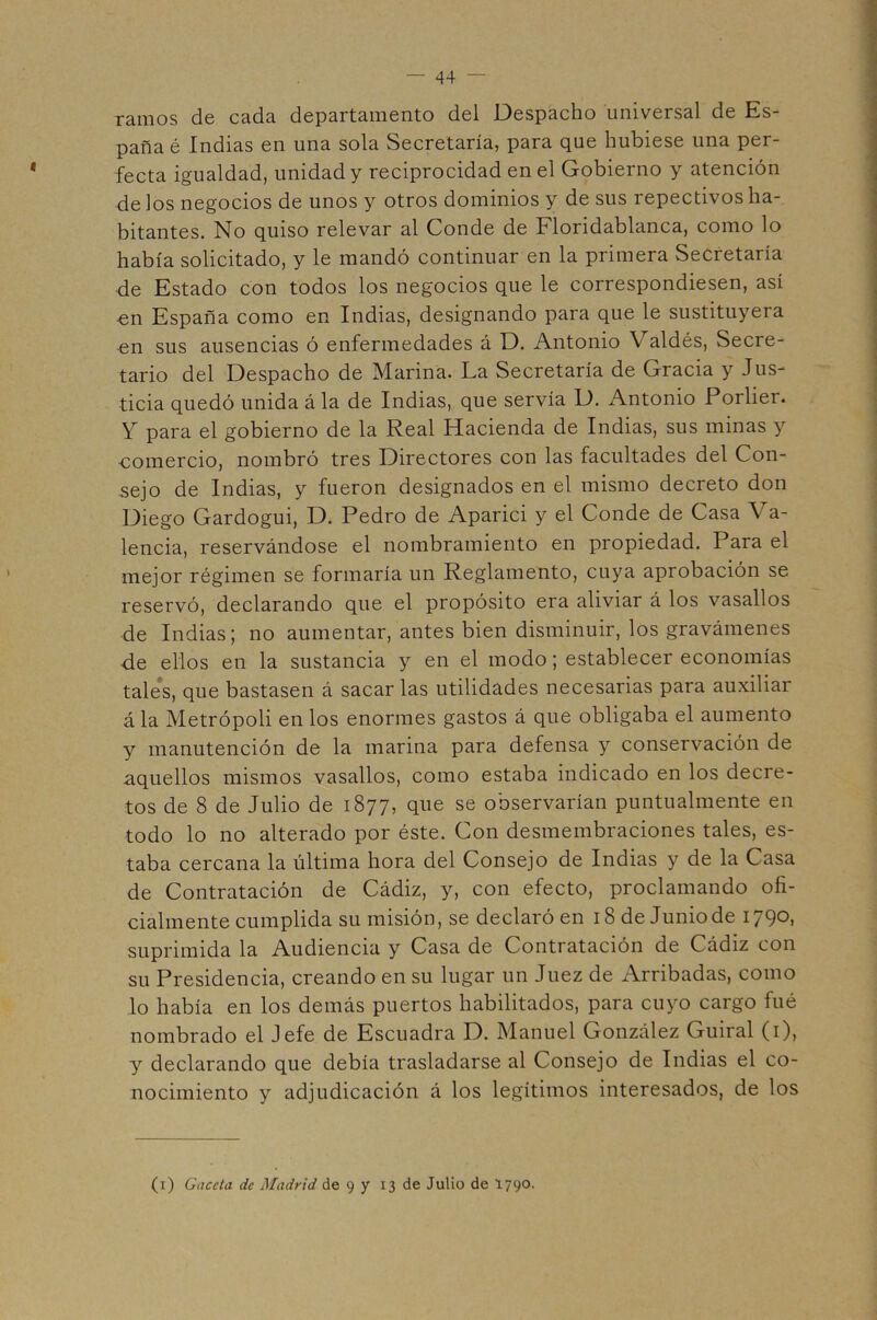 ramos de cada departamento del Despacho universal de Es- paña é Indias en una sola vSecretaría, para que hubiese una per- fecta igualdad, unidad y reciprocidad en el Gobierno y atención de los negocios de unos y otros dominios y de sus repectivos ha- bitantes. No quiso relevar al Conde de Floridablanca, como lo había solicitado, y le mandó continuar en la primera Secretaría de Estado con todos los negocios que le correspondiesen, así -en España como en Indias, designando para que le sustituyera €n sus ausencias ó enfermedades á D. Antonio Valdés, Secre- tario del Despacho de Marina. La Secretaría de Gracia y Jus- ticia quedó unida á la de Indias, que servía D. Antonio Porlier. Y para el gobierno de la Real Hacienda de Indias, sus minas y comercio, nombró tres Directores con las facultades del Con- sejo de Indias, y fueron designados en el mismo decreto don Diego Gardogui, D. Pedro de Aparici y el Conde de Casa Va- lencia, reservándose el nombramiento en propiedad. Para el mejor régimen se formaría un Reglamento, cuya aprobación se reservó, declarando que el propósito era aliviar á los vasallos de Indias; no aumentar, antes bien disminuir, los gravámenes ■de ellos en la sustancia y en el modo; establecer economías tale's, que bastasen á sacarlas utilidades necesarias para auxiliar á la Metrópoli en los enormes gastos á que obligaba el aumento y manutención de la marina para defensa y conservación de aquellos mismos vasallos, como estaba indicado en los decre- tos de 8 de Julio de 1877, que se observarían puntualmente en todo lo no alterado por éste. Con desmembraciones tales, es- taba cercana la última hora del Consejo de Indias y de la Casa de Contratación de Cádiz, y, con efecto, proclamando ofi- cialmente cumplida sumisión, se declaró en 18 de Junio de 1790, suprimida la Audiencia y Casa de Contratación de Cádiz con su Presidencia, creando en su lugar un Juez de Arribadas, como lo había en los demás puertos habilitados, para cuyo cargo fué nombrado el Jefe de Escuadra D. Manuel González Guiral (i), y declarando que debía trasladarse al Consejo de Indias el co- nocimiento y adjudicación á los legítimos interesados, de los (i) Gaceta de Madrid de 9 y 13 de Julio de 1790-