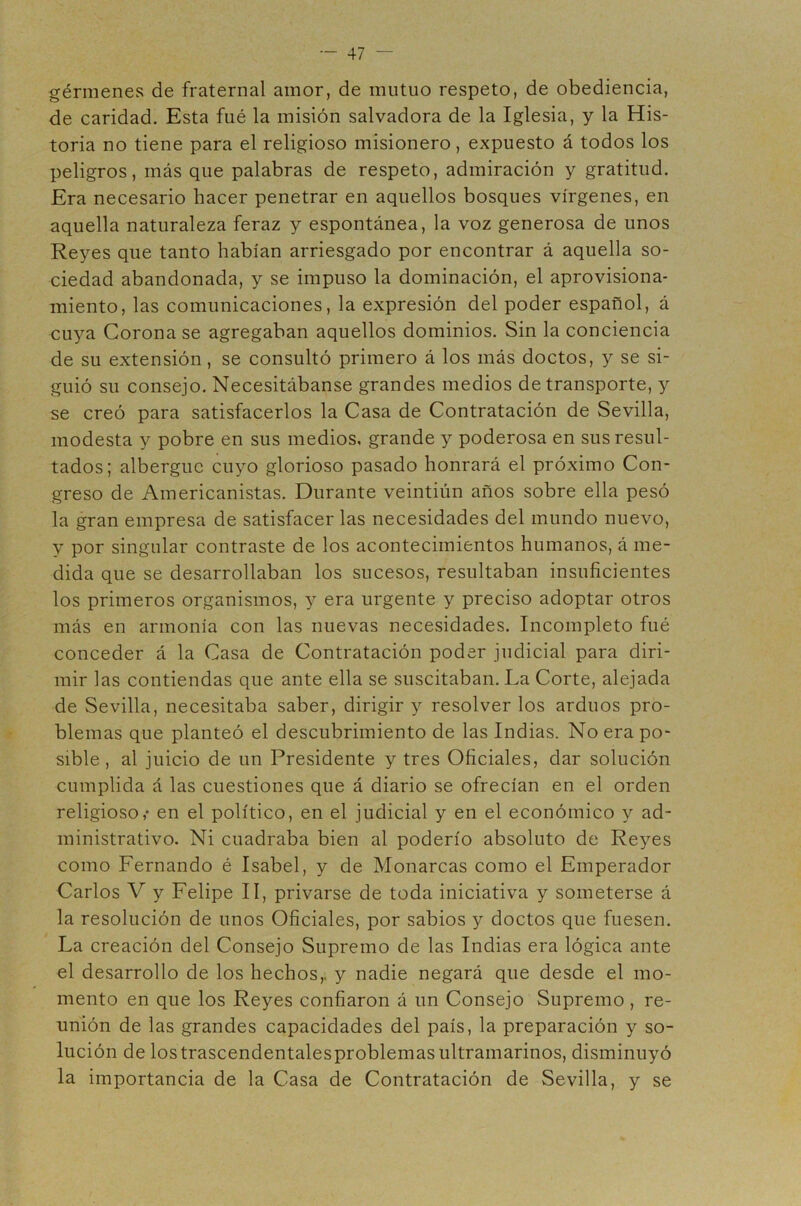 gérmenes de fraternal amor, de mutuo respeto, de obediencia, de caridad. Esta fué la misión salvadora de la Iglesia, y la His- toria no tiene para el religioso misionero, expuesto á todos los peligros, más que palabras de respeto, admiración y gratitud. Era necesario hacer penetrar en aquellos bosques vírgenes, en aquella naturaleza feraz y espontánea, la voz generosa de unos Reyes que tanto habían arriesgado por encontrar á aquella so- ciedad abandonada, y se impuso la dominación, el aprovisiona- miento, las comunicaciones, la expresión del poder español, á cuya Corona se agregaban aquellos dominios. Sin la conciencia de su extensión, se consultó primero á los más doctos, y se si- guió su consejo. Necesitábanse grandes medios de transporte, y se creó para satisfacerlos la Casa de Contratación de Sevilla, modesta y pobre en sus medios, grande y poderosa en sus resul- tados; albergue cuyo glorioso pasado honrará el próximo Con- greso de Americanistas. Durante veintiún años sobre ella pesó la gran empresa de satisfacer las necesidades del mundo nuevo, y por singular contraste de los acontecimientos humanos, á me- dida que se desarrollaban los sucesos, resultaban insuficientes los primeros organismos, y era urgente y preciso adoptar otros más en armonía con las nuevas necesidades. Incompleto fué conceder á la Casa de Contratación poder judicial para diri- mir las contiendas que ante ella se suscitaban. La Corte, alejada de Sevilla, necesitaba saber, dirigir y resolver los arduos pro- blemas que planteó el descubrimiento de las Indias. No era po- sible , al juicio de un Presidente y tres Oficiales, dar solución cumplida á las cuestiones que á diario se ofrecían en el orden religioso,' en el político, en el judicial y en el económico y ad- ministrativo. Ni cuadraba bien al poderío absoluto de Reyes como Fernando é Isabel, y de Monarcas como el Emperador Carlos V y Felipe II, privarse de toda iniciativa y someterse á la resolución de unos Oficiales, por sabios y doctos que fuesen. La creación del Consejo Supremo de las Indias era lógica ante el desarrollo de los hechos,, y nadie negará que desde el mo- mento en que los Reyes confiaron á un Consejo Supremo , re- unión de las grandes capacidades del país, la preparación y so- lución de lostrascendentalesproblemas ultramarinos, disminuyó la importancia de la Casa de Contratación de Sevilla, y se