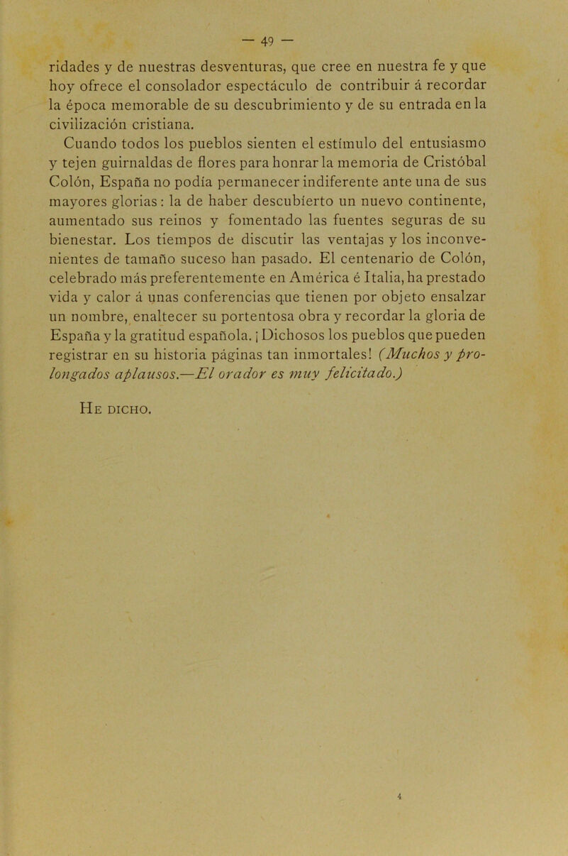 ridades y de nuestras desventuras, que cree en nuestra fe y que hoy ofrece el consolador espectáculo de contribuir á recordar la época memorable de su descubrimiento y de su entrada en la civilización cristiana. Cuando todos los pueblos sienten el estímulo del entusiasmo y tejen guirnaldas de flores para honrar la memoria de Cristóbal Colón, España no podía permanecer indiferente ante una de sus mayores glorias: la de haber descubierto un nuevo continente, aumentado sus reinos y fomentado las fuentes seguras de su bienestar. Los tiempos de discutir las ventajas y los inconve- nientes de tamaño suceso han pasado. El centenario de Colón, celebrado más preferentemente en América é Italia, ha prestado vida y calor á unas conferencias que tienen por objeto ensalzar un nombre, enaltecer su portentosa obra y recordar la gloria de España y la gratitud española. ¡ Dichosos los pueblos que pueden registrar en su historia páginas tan inmortales! (Muchos y pro- longados aplausos.—El orador es ?nuy felicitado.) He dicho. 4