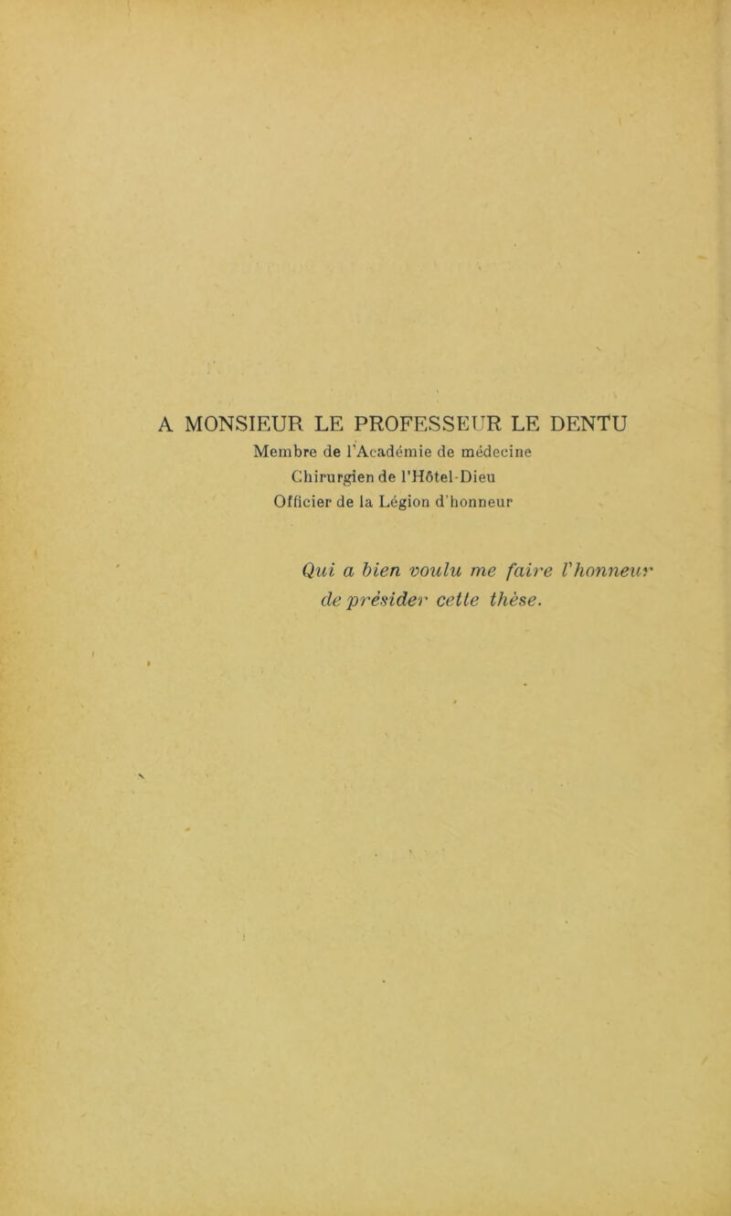 A MONSIEUR LE PROFESSEUR LE DENTU Membre de l'Académie de médecine Chirurgien de l’Hôtel-Dieu Officier de la Légion d’honneur Qui a bien voulu me faire l'honneur de présider cette thèse.