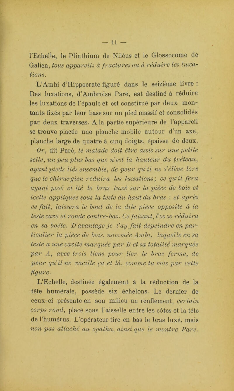 l’Echelle, le Plinthium de Niléus et le Glossocome de Galien, tous appareils à fractures ou à réduire les luxa- tions. L’Ambi d’Hippocrate figuré dans le seizième livre : Des luxations, d’Ambroise Paré, est destiné à réduire les luxations de l’épaule et est constitué par deux mon- tants fixés par leur base sur un pied massif et consolidés par deux traverses. A la partie supérieure de l’appareil se trouve placée une planche mobile autour d’un axe, planche large de quatre à cinq doigts, épaisse de deux. Or, dit Paré, le malade doit être assis sur une petite selle, un peu plus bas que n'est la hauteur du tréteau, ayant pieds liés ensemble, de peur qu’il ne s'élève lors que le chirurgien réduira les luxations; ce qu’il fera ayant posé et lié le bras luxé sur la pièce de bois et icelle appliquée sous la teste du haut du bras : et après ce fait, laissera le bout de la dite pièce opposite à la teste cave et ronde contre-bas. Ce faisant, l’os se réduira » en sa boëte. D’avantage je t'ay fait dépeindre en par- ticulier la pièce de bois, nommée Ambi, laquelle en sa teste a une cavité marquée par B et sa totalité marquée par A, avec trois liens pour lier le bras ferme, de peur qu’il ne vacille ça et Ici, comme tu vois par cette figure. L’Echelle, destinée également à la réduction de la tête humérale, possède six échelons. Le dernier de ceux-ci présente en son milieu un renflement, certain corps rond, placé sous l’aisselle entre les côtes et la tète de l’humérus. L’opérateur tire en bas le bras luxé, mais noyi pas attaché au spatha, ainsi que le montre Paré.