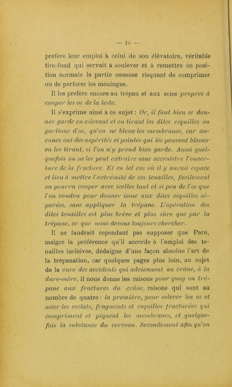 — 10 — préfère leur emploi à celui de son élévatoire, véritable tire-fond qui servait à soulever et à remettre en posi- tion normale la partie osseuse risquant de comprimer ou de perforer les méninges. Il les préfère encore au trépan et aux scies 'propres à couper les os de la teste. Il s’exprime ainsi à ce sujet : Or, il faut bien se don- ner garde en eslevant et en tirant les dites esquilles ou portions d'os, qu’on ne blesse les membranes, car au- cunes ont des aspérités et pointes qui les peuvent blesser en les tirant, si Von n'y prend bien garde. Aussi quel- quefois on ne les peut extraire sans accroistre l'ouver- ture de la fracture. El en tel cas ou il y aurait espace et lieu à mettre l'extrémité de ces tenailles, facilement on pourra couper avec icelles tant et si peu de Vos que Von voudra pour donner issue aux dites esquilles sé- parées, sans appliquer la trépane. L’opération des dites tenailles est plus brève et plus sure que par la trépane, ce que nous devons toujours chercher. Il ne faudrait cependant pas supposer que Paré, malgré la préférence qu’il accorde à l’emploi des te- nailles incisives, dédaigne d’une façon absolue l’art de la trépanation, car quelques pages plus loin, au sujet de la cure des accidents qui adviennent au crâne, à la dure-mère, il nous donne les raisons pour quoy on tré- pane aux fractures du crâne, raisons qui sont au nombre de quatre: la première, pour eslever les os et osier les esclats, fragments et esquilles fracturées qui compriment et piquent les membranes, et quelque- fois la substance du cerveau. Secondement afin quon