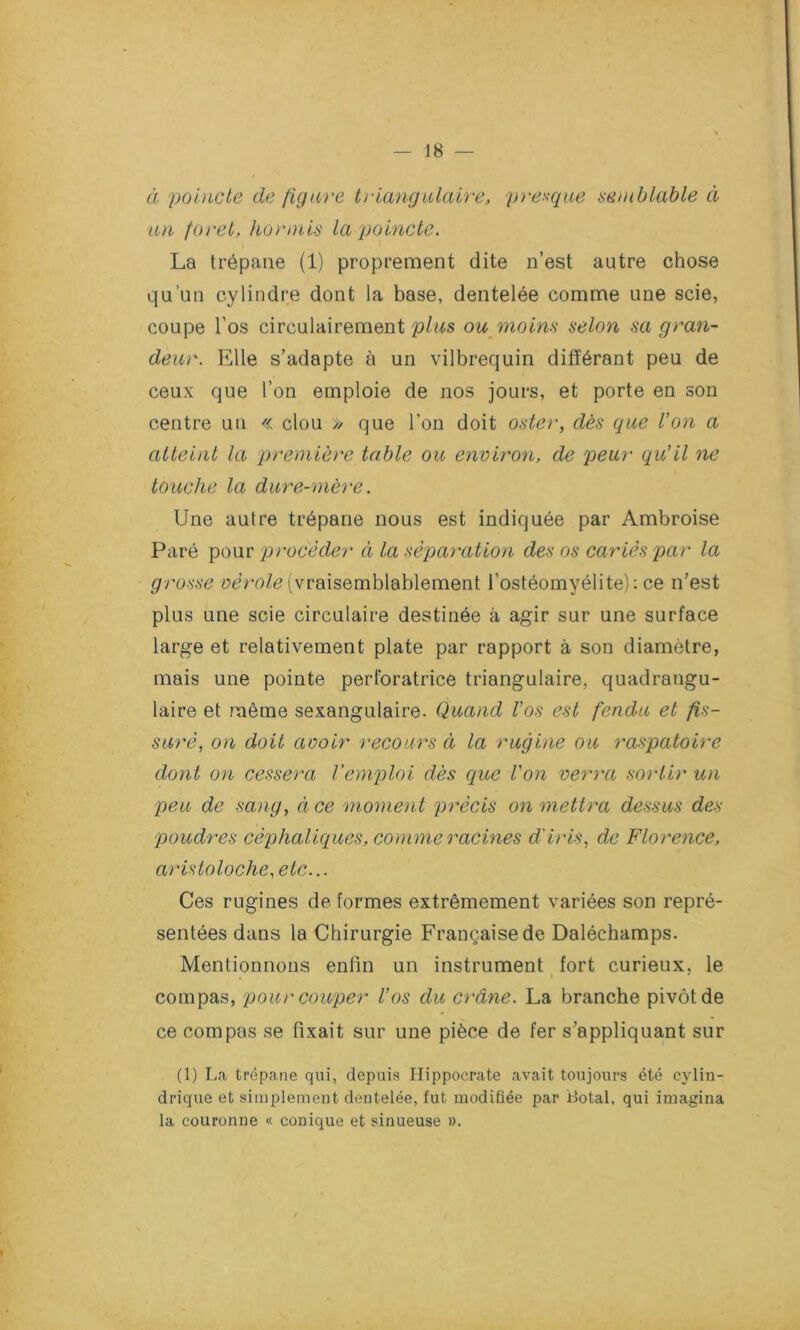 J8 — à poincte de figure triangulaire, presque semblable à un foret, hormis la poincte. La trépane (1) proprement dite n’est autre chose qu’un cylindre dont la base, dentelée comme une scie, coupe l’os circulairement plus ou moins selon sa gran- deur. Elle s’adapte à un vilbrequin différant peu de ceux que l’on emploie de nos jours, et porte en son centre un « clou » que l’on doit oster, dès que l'on a atteint la première table ou environ, de peur qu'il ne touche la dure-mère. Une autre trépane nous est indiquée par Ambroise Paré pour procéder à la séparation des os cariés par la grosse vérole (vraisemblablement l’ostéomyélite): ce n’est plus une scie circulaire destinée à agir sur une surface large et relativement plate par rapport à son diamètre, mais une pointe perforatrice triangulaire, quadrangu- laire et même sexangulaire. Quand Vos est fendu et fis- suré, on doit avoir recours à la rugine ou raspatoire dont on cessera l'emploi dès que l'on verra sortir un peu de sang, ci ce moment précis on mettra dessus des poudres céphaliques, comme racines d'iris, de Florence, aristoloche, etc... Ces rugines de formes extrêmement variées son repré- sentées dans la Chirurgie Française de Daléchamps. Mentionnons enfin un instrument fort curieux, le compas, pour couper Vos du crâne. La branche pivot de ce compas se fixait sur une pièce de fer s’appliquant sur (1) La trépane qui, depuis Hippocrate avait toujours été cylin- drique et simplement dentelée, fut modifiée par Botal, qui imagina la couronne « conique et sinueuse ».