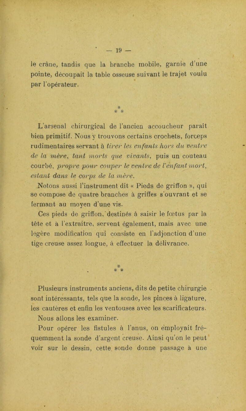 le crâne, tandis que la branche mobile, garnie d’une pointe, découpait la table osseuse suivant le trajet voulu par l’opérateur. * L’arsenal chirurgical de l’ancien accoucheur paraît bien primitif. Nous y trouvons certains crochets, forceps rudimentaires servant à tirer les enfants hors du ventre de la mère, tant morts que vivants, puis un couteau courbé, propre pour couper le ventre de l'ènfant mort, estant dans le corps de la mère. Notons aussi l’instrument dit « Pieds de griffon », qui se compose de quatre branches à griffes s’ouvrant et se fermant au moyen d’une vis. Ces pieds de griffon, destinés à saisir le fœtus par la tête et à l’extraitre, servent également, mais avec une légère modification qui consiste en l’adjonction d’une tige creuse assez longue, à effectuer la délivrance. * * * Plusieurs instruments anciens, dits de petite chirurgie sont intéressants, tels que la sonde, les pinces à ligature, les cautères et enfin les ventouses avec les scarificateurs. Nous allons les examiner. Pour opérer les fistules à l’anus, on employait fré- quemment la sonde d’argent creuse. Ainsi qu’on le peut voir sur le dessin, cette sonde donne passage à une