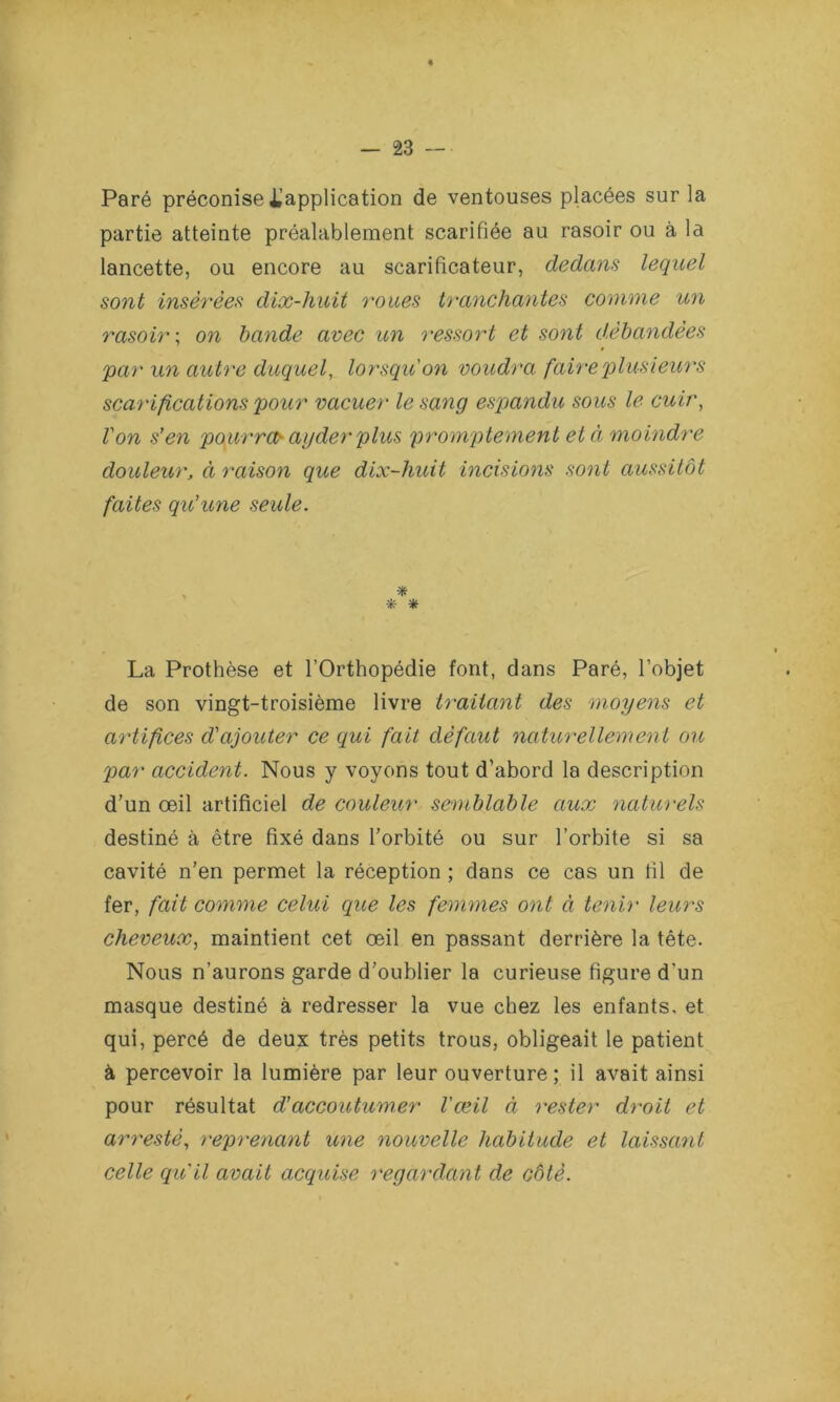 Paré préconise l’application de ventouses placées sur la partie atteinte préalablement scarifiée au rasoir ou à la lancette, ou encore au scarificateur, dedans lequel sont insérées dix-huit roues tranchantes comme un rasoir ; on bande avec un ressort et sont débandées par un autre duquel, lorsqu'on voudra faire plusieurs scarifications pour vacuer le sang espandu sous le cuir, Von s’en pourra- agder plus promptement et à moindre douleur, ci raison que dix-huit incisions sont aussitôt faites qu’une seule. * * * La Prothèse et l’Orthopédie font, dans Paré, l’objet de son vingt-troisième livre traitant des moyens et artifices d'ajouter ce qui fait défaut naturellement ou par accident. Nous y voyons tout d’abord la description d’un œil artificiel de couleur semblable aux naturels destiné à être fixé dans l’orbité ou sur l’orbite si sa cavité n'en permet la réception ; dans ce cas un fil de fer, fait comme celui que les femmes ont à tenir leurs cheveux, maintient cet œil en passant derrière la tête. Nous n’aurons garde d’oublier la curieuse figure d’un masque destiné à redresser la vue chez les enfants, et qui, percé de deux très petits trous, obligeait le patient à percevoir la lumière par leur ouverture; il avait ainsi pour résultat d’accoutumer l'œil à rester droit et arrestè, reprenant une nouvelle habitude et laissant celle qu'il avait acquise regardant de côté. /