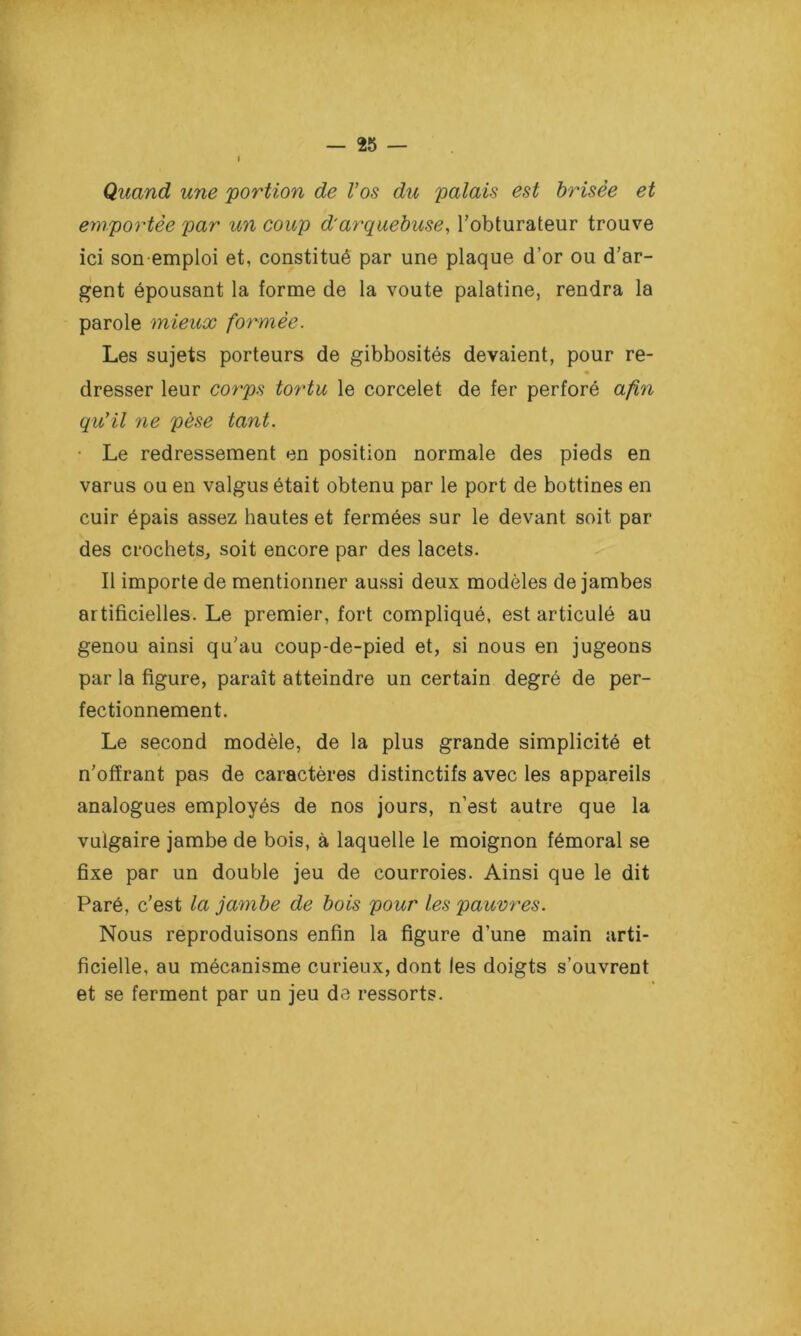 I Quand une portion de Vos du palais est brisée et emportée par un coup d'arquebuse, l’obturateur trouve ici son-emploi et, constitué par une plaque d’or ou d’ar- gent épousant la forme de la voûte palatine, rendra la parole mieux formée. Les sujets porteurs de gibbosités devaient, pour re- dresser leur corps tortu le corcelet de fer perforé afin qu'il ne pèse tant. Le redressement en position normale des pieds en varus ou en valgus était obtenu par le port de bottines en cuir épais assez hautes et fermées sur le devant soit par des crochets, soit encore par des lacets. Il importe de mentionner aussi deux modèles de jambes artificielles. Le premier, fort compliqué, est articulé au genou ainsi qu’au coup-de-pied et, si nous en jugeons par la figure, paraît atteindre un certain degré de per- fectionnement. Le second modèle, de la plus grande simplicité et n’offrant pas de caractères distinctifs avec les appareils analogues employés de nos jours, n’est autre que la vulgaire jambe de bois, à laquelle le moignon fémoral se fixe par un double jeu de courroies. Ainsi que le dit Paré, c’est la jambe de bois pour les pauvres. Nous reproduisons enfin la figure d’une main arti- ficielle, au mécanisme curieux, dont les doigts s’ouvrent et se ferment par un jeu de ressorts.