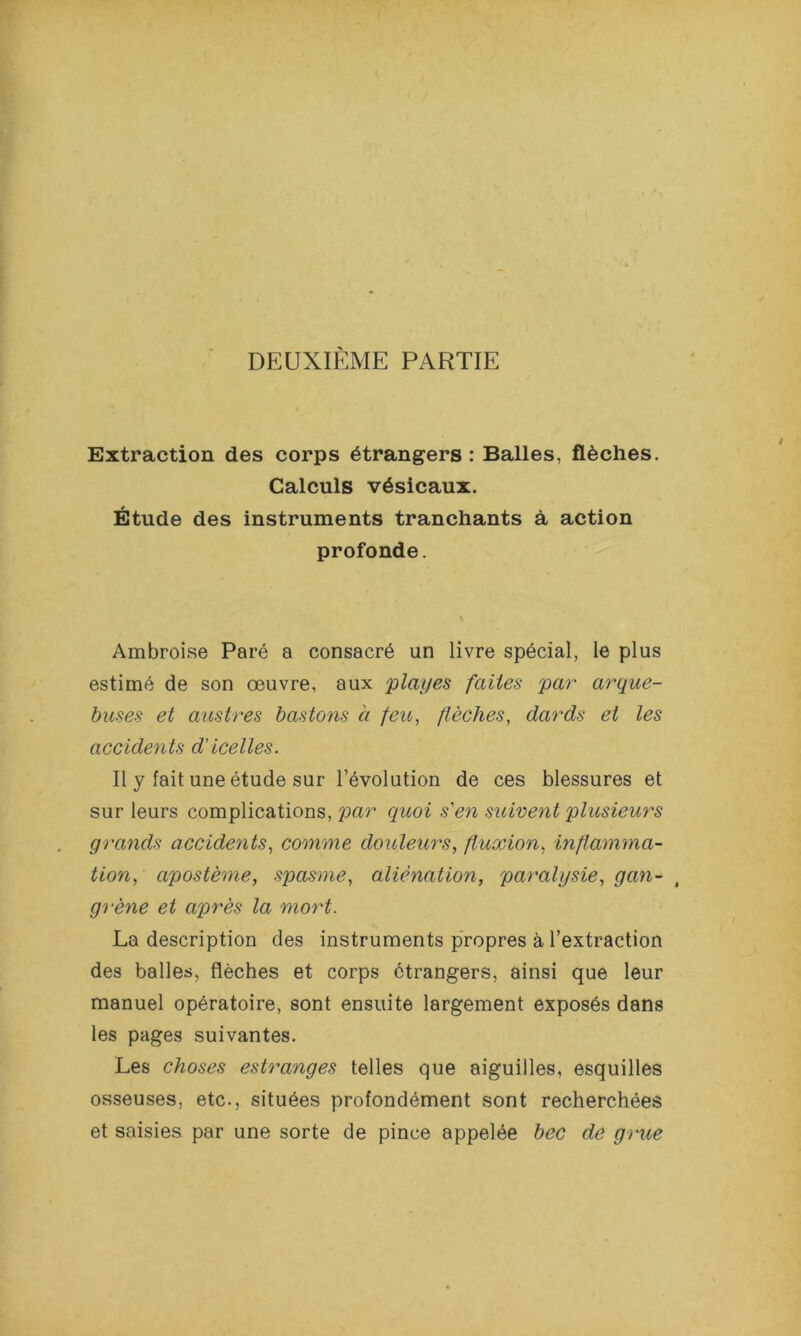 DEUXIEME PARTIE Extraction des corps étrangers : Balles, flèches. Calculs vésicaux. Étude des instruments tranchants à action profonde. Ambroise Paré a consacré un livre spécial, le plus estimé de son œuvre, aux plages faites par arque- buses et austres bastons h feu, flèches, dards et les accidents d'icelles. Il y lait une étude sur l’évolution de ces blessures et sur leurs complications, par quoi s'en suivent plusieurs grands accidents, comme douleurs, fluxion, inflamma- tion, apostème, spasme, alienation, paralysie, gan- grène et après la mort. La description des instruments propres à l’extraction des balles, flèches et corps étrangers, ainsi que leur manuel opératoire, sont ensuite largement exposés dans les pages suivantes. Les choses estranges telles que aiguilles, esquilles osseuses, etc., situées profondément sont recherchées et saisies par une sorte de pince appelée bec de grue