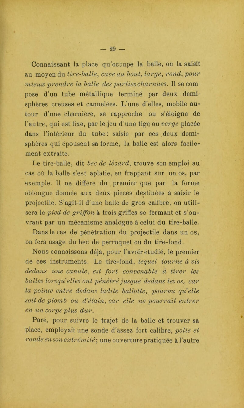 Connaissant la place qu’oc3upe la balle, on la saisit au moyen du tire-balle, cave au bout, large, rond, powr mieux 'prendre la balle des parties charnues. Il se com- pose d’un tube métallique terminé par deux demi- sphères creuses et cannelées. L’une d’elles, mobile au- tour d’une charnière, se rapproche ou s’éloigne de l’autre, qui est fixe, par le jeu d’une tige ou verge placée dans l’intérieur du tube: saisie par ces deux demi- sphères qui épousent sa forme, la balle est alors facile- ment extraite. Le tire-balle, dit bec de lézard, trouve son emploi au cas où la balle s’est aplatie, en frappant sur un os, par exemple. Il ne diffère du premier que par la forme oblongue donnée aux deux pièces destinées à saisir le projectile. S’agit-il d'une balle de gros calibre, on utili- sera le pied de griffon à trois griffes se fermant et s’ou- vrant par un mécanisme analogue à celui du tire-balle. Dans le cas de pénétration du projectile dans un os, on fera usage du bec de perroquet ou du tire-fond. Nous connaissons déjà, pour l’avoir étudié, le premier de ces instruments. Le tire-fond, lequel tourne à vis dedans une canule, est fort convenable à tirer les balles lorsqu''elles ont pénétré jusque dedans les os, car la pointe entre dedans ladite ballotte, pourvu qu elle soit de plomb ou d'étain, car elle ne pourrait entrer en un corps plus dur. Paré, pour suivre le trajet de la balle et trouver sa place, employait une sonde d’assez fort calibre, polie et ronde en son extrémité ; une ouverture pratiquée à l’autre