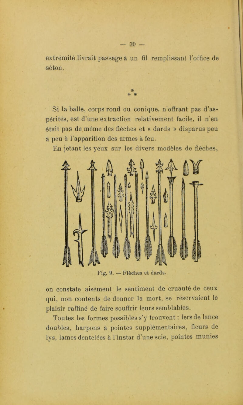 » extrémité livrait passage à un fil remplissant l’office de séton. i * * * Si la balle, corps rond ou conique, n’offrant pas d’as- pérités, est d’une extraction relativement facile, il n’en était pas de.môme des flèches et « dards » disparus peu à peu à l’apparition des armes à feu. En jetant les yeux sur les divers modèles de flèches, Fig. 9. — Flèches et dards. on constate aisément le sentiment de cruauté de ceux qui, non contents de donner la mort, se réservaient le plaisir raffiné de faire souffrir leurs semblables. Toutes les formes possibles s’y trouvent : fers de lance doubles, harpons à pointes supplémentaires, fleurs de lys, lames dentelées à l’instar d’une scie, pointes munies