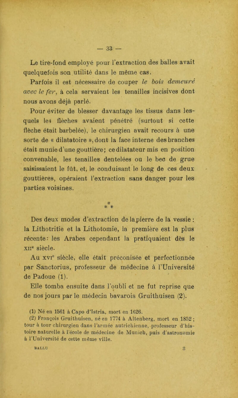 Le tire-fond employé pour l’extraction des balles avait i quelquefois son utilité dans le même cas. Parfois il est nécessaire de couper le bois demeuré avec le fer, à cela servaient les tenailles incisives dont nous avons déjà parlé. Pour éviter de blesser davantage les tissus dans les- quels les flèches avaient pénétré (surtout si cette flèche était barbelée), le chirurgien avait recours à une sorte de « dilatatoire »,dont la face interne des branches était munie d’une gouttière; ce dilatateur mis en position convenable, les tenailles dentelées ou le bec de grue saisissaient le fût, et, le conduisant le long de ces deux gouttières, opéraient l’extraction sans danger pour les parties voisines. * * * Des deux modes d’extraction de la pierre de la vessie : la Lithotritie et la Lithotomie, la première est la plus récente: les Arabes cependant la pratiquaient dès le xne siècle. Au xvie siècle, elle était préconisée et perfectionnée par Sanctorius, professeur de médecine à l’Université de Padoue (1). Elle tomba ensuite dans l’oubli et ne fut reprise que de nos jours par le médecin bavarois Gruithuisen (2). (1) Né en 1561 à Capo d’Istria, mort en 1626. (2) François Gruithuisen, né en 1774 à Altenberg, mort en 1852; tour à tour chirurgien dans l'armée autrichienne, professeur d’his- toire naturelle à l’école de médecine de Munich, puis d’astronomie h l’Université de cette même ville. BALLU 3