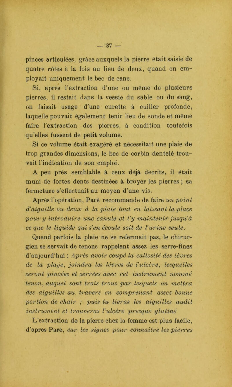 pinces articulées, grâce auxquels la pierre était saisie de quatre côtés à la fois au lieu de deux, quand on em- ployait uniquement le bec de cane. » Si, après l’extraction d’une ou même de plusieurs pierres, il restait dans la vessie du sable ou du sang, on faisait usage d’une curette à cuiller profonde, laquelle pouvait également tenir lieu de sonde et même faire l’extraction des pierres, à condition toutefois quelles fussent de petit volume. Si ce volume était exagéré et nécessitait une plaie de trop grandes dimensions, le bec de corbin dentelé trou- vait l’indication de son emploi. A peu près semblable à ceux déjà décrits, il était muni de fortes dents destinées à broyer les pierres ; sa fermeture s’effectuait au moyen d’une vis. Après l’opération, Paré recommande de faire un point d’aiguille ou deux à la plaie tout en laissant la place pour y introduire une canule et l'y maintenir jusqu à ce que le liquide qui s’en écoule soit de l’urine seule. Quand parfois la plaie ne se refermait pas, le chirur- gien se servait de tenons rappelant assez les serre-fines d’aujourd’hui : Après avoir coupé la callosité des lèvres de la playe, joindra les lèvres de l'ulcère, lesquelles seront pincées et serrées avec cet instrument nommé tenon, auquel sont trois trous par lesquels on mettra des aiguilles au. travers en comprenant assez bonne portion de chair ; puis tu lieras les aiguilles audit instrument et trouveras l’ulcère presque glutinè L'extraction de la pierre chez la femme est plus facile, d’après Paré, car les signes pour connaître les pierres