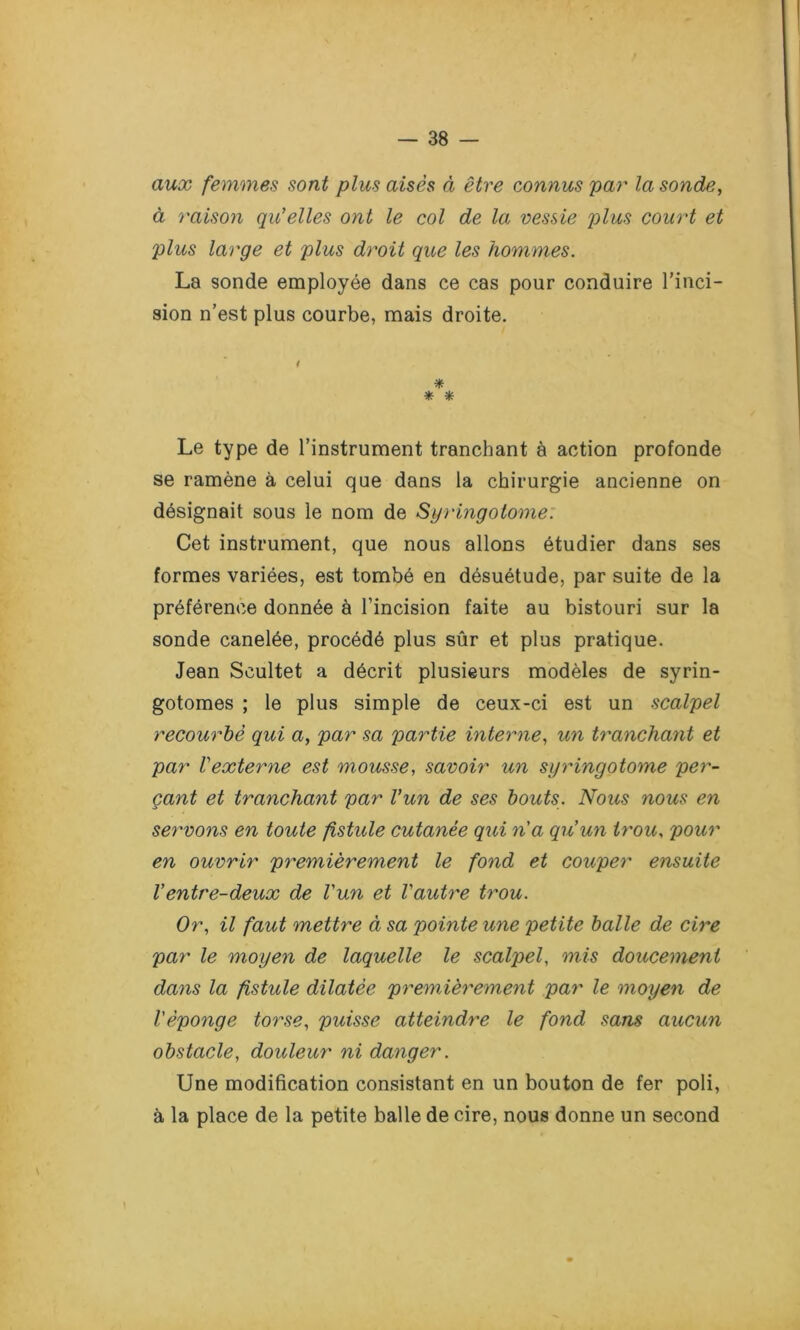 aux femmes sont plus aisés à être connus par la sonde, à raison qu'elles ont le col de la vessie plus court et plus large et plus droit que les hommes. La sonde employée dans ce cas pour conduire l’inci- sion n’est plus courbe, mais droite. i * * * Le type de l’instrument tranchant à action profonde se ramène à celui que dans la chirurgie ancienne on désignait sous le nom de Syringotome. Cet instrument, que nous allons étudier dans ses formes variées, est tombé en désuétude, par suite de la préférence donnée à l’incision faite au bistouri sur la sonde canelée, procédé plus sûr et plus pratique. Jean Scultet a décrit plusieurs modèles de syrin- gotomes ; le plus simple de ceux-ci est un scalpel recourbé qui a, par sa partie interne, un tranchant et par l'externe est mousse, savoir un syringotome per- çant et tranchant par l'un de ses bouts. Nous nous en servons en toute fistule cutanée qui n'a qu'un trou, pour en ouvrir premièrement le fond et couper ensuite Ventre-deux de l'un et l'autre trou. Or, il faut mettre à sa pointe une petite balle de cire par le moyen de laquelle le scalpel, mis doucement dans la fistule dilatée premièrement par le moyen de l'éponge torse, puisse atteindre le fond sans aucun obstacle, douleur ni danger. Une modification consistant en un bouton de fer poli, à la place de la petite balle de cire, nous donne un second