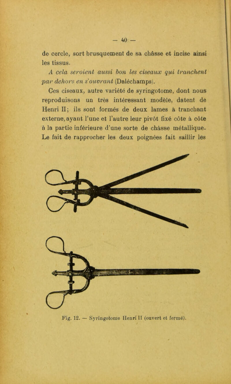 de cercle, sort brusquement de sa châsse et incise ainsi les tissus. A cela seraient aussi bon les ciseaux qui tranchent par dehors en s'ouvrant (Daléchamps). Ces ciseaux, autre variété de syringotome, dont nous reproduisons un très intéressant modèle, datent de Henri II; ils sont formés de deux lames à tranchant externe, ayant l'une et l’autre leur pivot fixé côte à côte à la partie inférieure d’une sorte de châsse métallique. Le fait de rapprocher les deux poignées fait saillir les