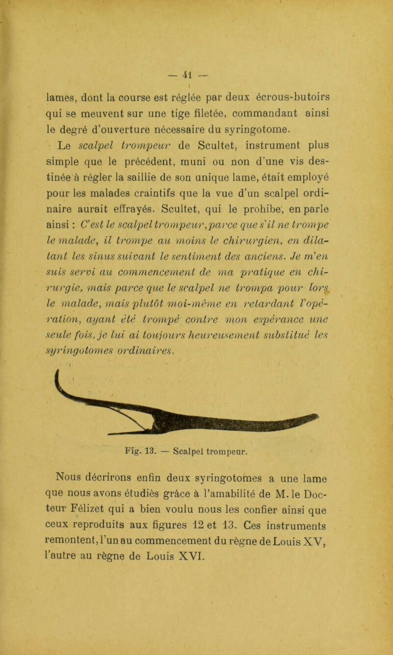 lames, dont la course est réglée par deux écrous-butoirs qui se meuvent sur une tige filetée, commandant ainsi le degré d’ouverture nécessaire du syringotome. Le scalpel trompeur de Scultet, instrument plus simple que le précédent, muni ou non d’une vis des- tinée à régler la saillie de son unique lame, était employé pour les malades craintifs que la vue d’un scalpel ordi- naire aurait effrayés. Scultet, qui le prohibe; en parle ainsi : C’est le scalpel trompeur .parce que s’il ne trompe le malade, il trompe au moins le chirurgien, en dila- tant les sinus suivant le sentiment des anciens. Je m’en suis servi au commencement de ma pratique en chi- rurgie, mais parce que le scalpel ne trompa pour lor§ le malade, mais plutôt moi-même en retardant l'opé- ration, ayant été trompé contre mon espérance une seule fois, je lui ai toujours heureusement substitué les syringotomes ordinaires. Fig. 13. — Scalpel trompeur. Nous décrirons enfin deux syringotomes a une lame que nous avons étudiés grâce à l’amabilité de M. le Doc- teur Félizet qui a bien voulu nous les confier ainsi que ceux reproduits aux figures 12 et 13. Ces instruments remontent, l’un au commencement du règne de Louis XV, l’autre au règne de Louis XVI.