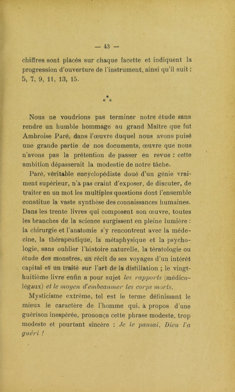 chiffres sont placés sur chaque facette et indiquent la progression d’ouverture de l’instrument, ainsi qu’il suit : 5, 7, 9, 11, 13, 15. * *- * Nous ne voudrions pas terminer notre étude sans rendre un humble hommage au grand Maître que fut Ambroise Paré, dans l’œuvre duquel nous avons puisé une grande partie de nos documents, œuvre que nous n’avons pas la prétention de passer en revue : cette ambition dépasserait la modestie de notre tâche. Paré, véritable encyclopédiste doué d’un génie vrai- ment supérieur, n’a pas craint d’exposer, de discuter, de traiter en un mot les multiples questions dont l’ensemble constitue la vaste synthèse des connaissances humaines. Dans les trente livres qui composent son œuvre, toutes les branches de la science surgissent en pleine lumière : la chirurgie et l’anatomie s’y rencontrent avec la méde- cine, la thérapeutique, la métaphysique et la psycho- logie, sans oublier l'histoire naturelle, la tératologie ou étude des monstres, un récit de ses voyages d’un intérêt capital et un traité sur l’art de la distillation ; le vingt- huitième livre enfin a pour sujet les rapports (médico- légaux) et le moyen cVembeaumer les corps morts. Mysticisme extrême, tel est le terme définissant le mieux le caractère de l'homme qui, à propos d’une guérison inespérée, prononça cette phrase modeste, trop modeste et pourtant sincère : Je le pansai, Dieu Va guéri !