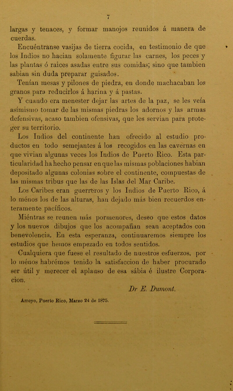 largas y tenaces, y formar manojos reunidos á manera de cuerdas. Encuéntranse vasijas de tierra cocida, en testimonio de que los Indios no liacian solamente figurar las carnes, los peces y las plantas ó mices asadas entre sus comidas; sino que también sabian sin duda preparar guisados. Tenían mesas y pilones de piedra, en donde machacaban los granos para reducirlos á harina y á pastas. Y cuando era menester dejar las artes de la paz, se les veía asimismo tomar de las mismas piedras los adornos y las armas defensivas, acaso también ofensivas, que les servian para prote- ger su territorio. Los Indios del continente han ofrecido al estudio pro- ductos en todo semejantes á los recogidos en las cavernas en que vivian algunas veces los Indios de Puerto Rico. Esta par- ticularidad ha hecho pensar en que las mismas poblaciones habian depositado algunas colonias sobre el continente, compuestas de las mismas tribus que las de las Islas del Mar Caribe. Los Caribes eran guerreros y los Indios de Puerto Rico, á lo ménos los de las alturas, han dejado más bien recuerdos en- teramente pacíficos. Miéntras se reúnen más pormenores, deseo que estos datos y los nuevos dibujos que los acompañan sean aceptados con benevolencia. En esta esperanza, continuaremos siempre los estudios que hemos empezado en todos sentidos. Cualquiera que fuese el resultado de nuestros esfuerzos, por lo ménos habrémos tenido la satisfacción de haber procurado ser útil y merecer el aplauso de esa sábia é ilustre Corpora- ción. Dr E. Dumont. Arroyo, Puerto Rico, Marzo 24 de 1875.