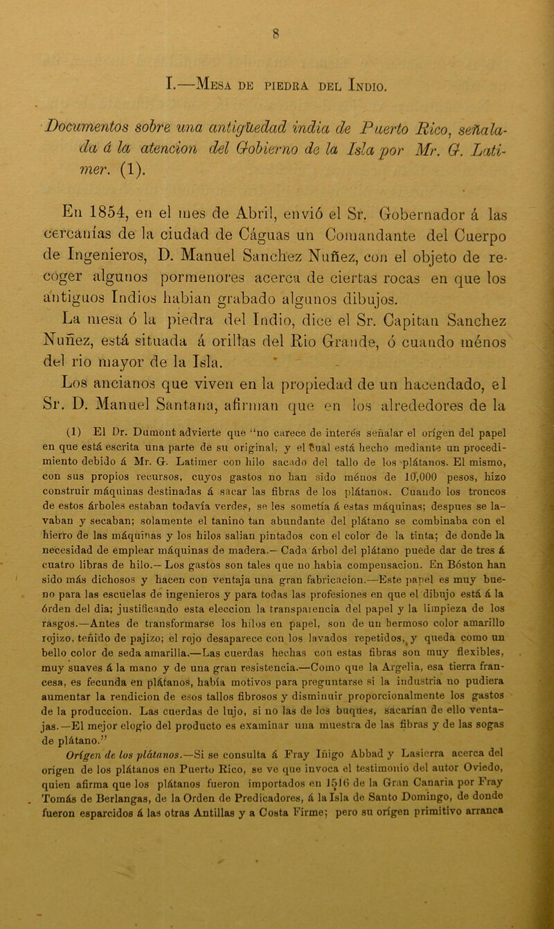 I.—Mesa de piedra del Indio. Documentos sobre una antigüedad india de Puerto Rico, señala- da á la atención del Gobierno de la Isla por Mr. G. Lati- mer. (1). En 1854, en el mes de Abril, envió el Sr. Gobernador á las cercanías de la ciudad de Cáguas un Comandante del Cuerpo de Ingenieros, D. Manuel Sánchez Nuñez, con el objeto de re- coger algunos pormenores acerca de ciertas rocas en que los antiguos Indios liabian grabado algunos dibujos. La mesa ó la piedra del Indio, dice el Sr. Capitán Sánchez Nuñez, está situada á orillas del Rio Grande, ó cuando ménos del rio mayor de la Isla. Los ancianos que viven en la propiedad de un hacendado, el Sr. D. Manuel Santana, afirman que en los alrededores de la (1) El Dr. Dumont advierte que “no carece de intere's señalar el origen del papel en que está escrita una parte de su original, y el £ual está hecho mediante un procedi- miento debido á Mr. G. Latimer con hilo sacado del tallo de los plátanos. El mismo, con sus propios recursos, cuyos gastos no han sido ménos de 10,000 pesos, hizo construir máquinas destinadas á sacar las fibras de los plátanos. Cuando los troncos de estos árboles estaban todavía verdes, se les sometía á estas máquinas; después se la- vaban y secaban; solamente el tanino tan abundante del plátano se combinaba con el hierro de las máquinas y los hilos salían pintados con el color de la tinta; de donde la necesidad de emplear máquinas de madera.— Cada árbol del plátano puede dar de tres á cuatro libras de hilo.—Los gastos son tales que no habia compensación. En Bóston han sido más dichosos y hacen con ventaja una gran fabricación.—Este papel es muy bue- no para las escuelas de ingenieros y para todas las profesiones en que el dibujo está á la órden del dia; justificando esta elección la transpaiencía del papel y la limpieza de los rasgos.—Antes de transformarse los hilos en papel, son de un hermoso color amarillo rojizo, teñido de pajizo; el rojo desaparece con los lavados repetidos, y queda como un bello color de seda amarilla.—Las cuerdas hechas con estas fibras son muy flexibles, muy suaves á la mano y de una gran resistencia.—Como que la Argelia, esa tierra fran- cesa, es fecunda en plátanos, había motivos para preguntarse si la industria no pudiera aumentar la rendición de esos tallos fibrosos y disminuir proporcionalmente los gastos de la producción. Las cuerdas de lujo, si no las de los buques, sacarían de ello venta- jas.—El mejor elogio del producto es examinar una muestra de las fibras y de las sogas de plátano.” Origen de Los plátanos.—Si se consulta á Fray Iñigo Abbad y Lasierra acerca del origen de los plátanos en Puerto Rico, se ve que invoca el testimonio del autor Oviedo, quien afirma que los plátanos fueron importados en J516 de la Gran Canaria por Fray Tomás de Berlangas, de la Orden de Predicadores, á la Isla de Santo Domingo, de donde fueron esparcidos á las otras Antillas y a Costa Firme; pero su origen primitivo arranca