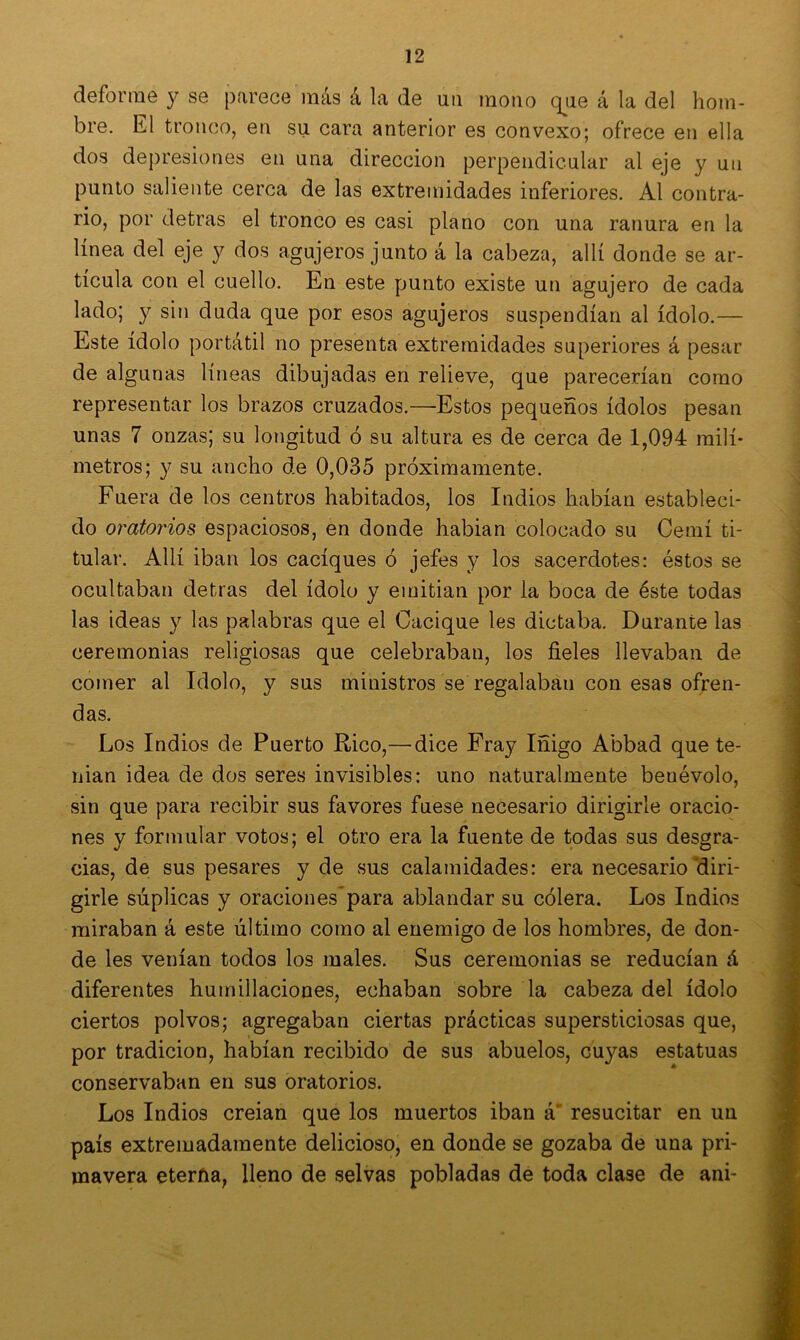 deforme y se parece más á la de un mono que á la del hom- bre. El tronco, en su cara anterior es convexo; ofrece en ella dos depresiones en una dirección perpendicular al eje y un punto saliente cerca de las extremidades inferiores. Al contra- rio, por detras el tronco es casi plano con una ranura en la línea del eje y dos agujeros junto á la cabeza, allí donde se ar- ticula con el cuello. En este punto existe un agujero de cada lado; y sin duda que por esos agujeros suspendían al ídolo.— Este ídolo portátil no presenta extremidades superiores á pesar de algunas líneas dibujadas en relieve, que parecerían como representar los brazos cruzados.—Estos pequeños ídolos pesan unas 7 onzas; su longitud ó su altura es de cerca de 1,094 milí- metros; y su ancho de 0,035 próximamente. Fuera de los centros habitados, los Indios habían estableci- do oratorios espaciosos, en donde habian colocado su Cerní ti- tular. Allí iban los caciques ó jefes y los sacerdotes: éstos se ocultaban detras del ídolo y emitían por la boca de éste todas las ideas y las palabras que el Cacique les dictaba. Durante las ceremonias religiosas que celebraban, los fieles llevaban de comer al Idolo, y sus ministros se regalaban con esas ofren- das. Los Indios de Puerto Rico,—dice Fray Iñigo Abbad que te- nían idea de dos seres invisibles: uno naturalmente benévolo, sin que para recibir sus favores fuese necesario dirigirle oracio- nes y formular votos; el otro era la fuente de todas sus desgra- cias, de sus pesares y de sus calamidades: era necesario diri- girle súplicas y oraciones para ablandar su cólera. Los Indios miraban á este último como al enemigo de los hombres, de don- de les venían todos los males. Sus ceremonias se reducían á diferentes humillaciones, echaban sobre la cabeza del ídolo ciertos polvos; agregaban ciertas prácticas supersticiosas que, por tradición, habían recibido de sus abuelos, cuyas estatuas conservaban en sus oratorios. Los Indios creian que los muertos iban á resucitar en un país extremadamente delicioso, en donde se gozaba de una pri- mavera eterña, lleno de selvas pobladas de toda clase de ani-