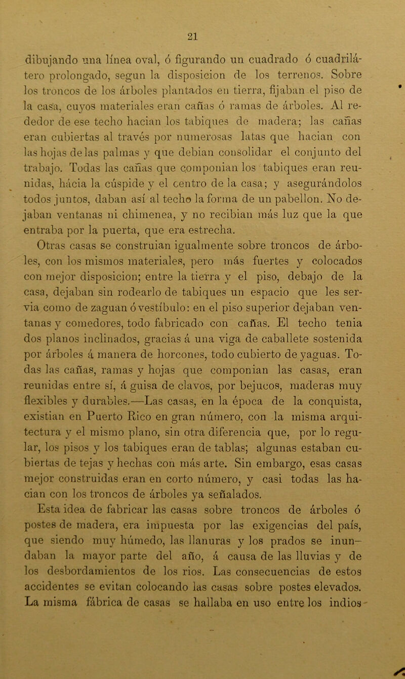 dibujando una línea oval, ó figurando un cuadrado ó cuadrilá- tero prolongado, según la disposición de los terrenos. Sobre los troncos de los árboles plantados en tierra, fijaban el piso de la casa, cuyos materiales eran cañas ó ramas de árboles. Al re- dedor de ese techo hacian los tabiques de madera; las cañas eran cubiertas al través por numerosas latas que hacian con las hojas délas palmas y que debian consolidar el conjunto del trabajo. Todas las cañas que c.omponian los tabiques eran reu- nidas, hacia la cúspide y el centro de la casa; y asegurándolos todos juntos, daban así al techo la forma de un pabellón. No de- jaban ventanas ni chimenea, y no recibian más luz que la que entraba por la puerta, que era estrecha. Otras casas se construían igualmente sobre troncos de árbo- o les, con los mismos materiales, pero más fuertes y colocados con mejor disposición; entre la tierra y el piso, debajo de la casa, dejaban sin rodearlo de tabiques un espacio que les ser- via como de zaguan ó vestíbulo: en el piso superior dejaban ven- tanas y comedores, todo fabricado con cañas. El techo tenia dos planos inclinados, gracias á una viga de caballete sostenida por árboles á manera de horcones, todo cubierto de yaguas. To- das las cañas, ramas y hojas que componían las casas, eran reunidas entre sí, á guisa de clavos, por bejucos, maderas muy flexibles y durables.—Las casas, en la época de la conquista, existían en Puerto Rico en gran número, con la misma arqui- tectura y el mismo plano, sin otra diferencia que, por lo regu- lar, los pisos y los tabiques eran de tablas; algunas estaban cu- biertas de tejas y hechas con más arte. Sin embargo, esas casas mejor construidas eran en corto número, y casi todas las ha- cian con los troncos de árboles ya señalados. Esta idea de fabricar las casas sobre troncos de árboles ó postes de madera, era impuesta por las exigencias del país, que siendo muy húmedo, las llanuras y los prados se inun- daban la mayor parte del año, á causa de las lluvias y de los desbordamientos de los rios. Las consecuencias de estos accidentes se evitan colocando las casas sobre postes elevados. La misma fábrica de casas se hallaba en uso entre los indios