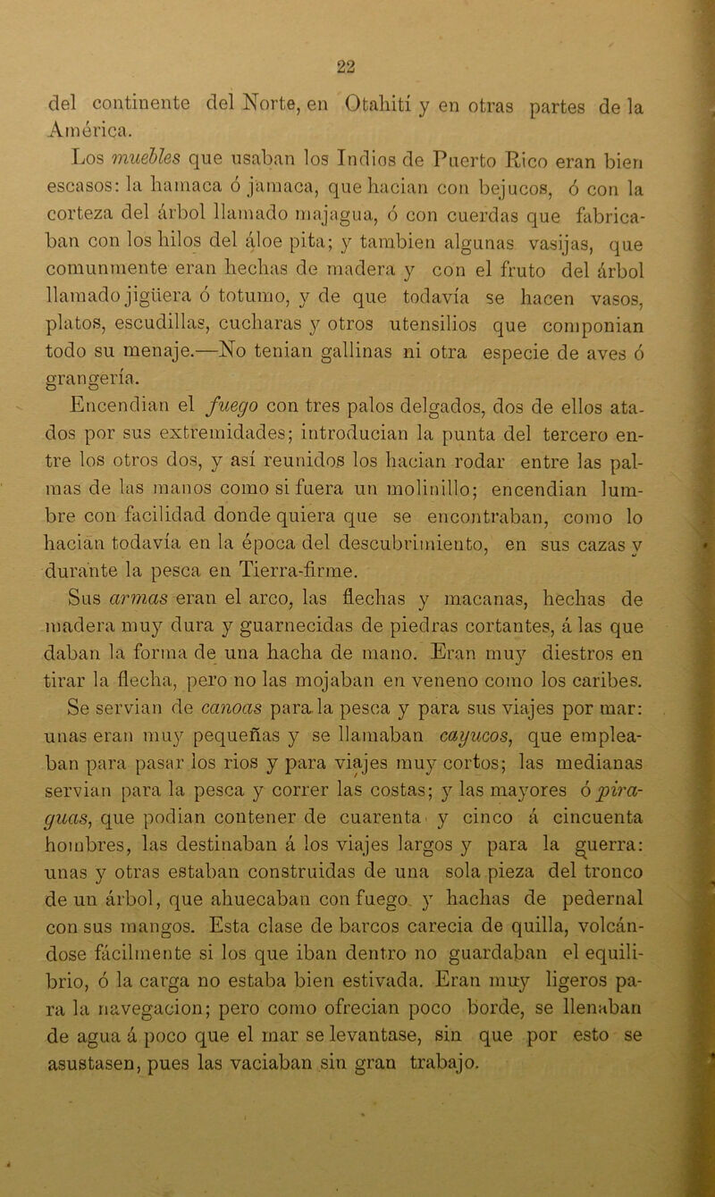 del continente del Norte, en Qtahití y en otras partes de la América. Los muebles que usaban los Indios de Puerto Rico eran bien escasos: la hamaca ó jamaca, que hacian con bejucos, ó con la corteza del árbol llamado majagua, (5 con cuerdas que fabrica- ban con los hilos del áloe pita; y también algunas vasijas, que comunmente eran hechas de madera y con el fruto del árbol llamado jigüera ó totumo, y de que todavía se hacen vasos, platos, escudillas, cucharas y otros utensilios que componian todo su menaje.—No tenian gallinas ni otra especie de aves ó grangería. Encendían el fuego con tres palos delgados, dos de ellos ata- dos por sus extremidades; introducían la punta del tercero en- tre los otros dos, y así reunidos los hacian rodar entre las pal- mas de las manos como si fuera un molinillo; encendían lum- bre con facilidad donde quiera que se encontraban, como lo hacian todavía en la época del descubrimiento, en sus cazas y durante la pesca en Tierra-firme. Sus armas eran el arco, las flechas y macanas, hechas de madera muy dura y guarnecidas de piedras cortantes, á las que daban la forma de una hacha de mano. Eran muy diestros en tirar la flecha, pero no las mojaban en veneno como los caribes. Se servían de canoas para.la pesca y para sus viajes por mar: unas eran muy pequeñas y se llamaban cayucos, que emplea- ban para pasar los rios y para viajes muy cortos; las medianas servían para la pesca y correr las costas; y las mayores ó pira- guas, que podían contener de cuarenta y cinco á cincuenta hombres, las destinaban á los viajes largos y para la guerra: unas y otras estaban construidas de una sola pieza del tronco de un árbol, que ahuecaban con fuego, y hachas de pedernal con sus mangos. Esta clase de barcos carecía de quilla, volcán- dose fácilmente si los que iban dentro no guardaban el equili- brio, ó la carga no estaba bien estivada. Eran muy ligeros pa- ra la navegación; pero como ofrecían poco borde, se llenaban de agua á poco que el mar se levantase, sin que por esto se asustasen, pues las vaciaban sin gran trabajo. 4