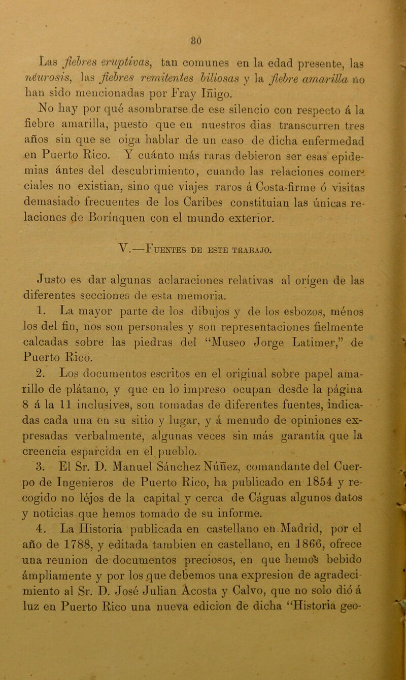 Las fiebres eruptivas, tan comunes en la edad presente, las neurosis, las fiebres remitentes biliosas y la fiebre amarilla no lian sido mencionadas por Fray Iñigo. No hay por qué asombrarse de ese silencio con respecto á la fiebre amarilla, puesto que en nuestros dias transcurren tres años sin que se oiga hablar de un caso de dicha enfermedad en Puerto Rico. Y cuánto más raras debieron ser esas epide- mias antes del descubrimiento, cuando las relaciones comer-- ciales no existian, sino que viajes raros á Costa-firme ó visitas demasiado frecuentes de los Caribes constituian las únicas re- laciones de Borínquen con el mundo exterior. V.—Fuentes de este teabajo. Justo es dar algunas aclaraciones relativas al origen de las diferentes secciones de esta memoria. 1. La mayor parte de los dibujos y de los esbozos, ménos los del fin, nos son personales y son representaciones fielmente calcadas sobre las piedras del “Museo Jorge Latimer,” de Puerto Rico. 2. Los documentos escritos en el original sobre papel ama- rillo de plátano, y que en lo impreso ocupan desde la página 8 á la 11 inclusives, son tomadas de diferentes fuentes, indica- das cada una en su sitio y lugar, y á menudo de opiniones ex- presadas verbalmente, algunas veces sin más garantía que la creencia esparcida en el pueblo. 3. El Sr. D. Manuel Sánchez Núñez, comandante del Cuer- po de Ingenieros de Puerto Rico, ha publicado en 1854 y re- cogido no léjos de la capital y cerca de Cáguas algunos datos y noticias que hemos tomado de su informe. 4. La Historia publicada en castellano en Madrid, por el año de 1788, y editada también en castellano, en 1866, ofrece una reunión de documentos preciosos, en que hemo^ bebido ámpliamente y por los que debemos una expresión de agradeci- miento al Sr. D. José Julián Ácosta y Calvo, que no solo dio á luz en Puerto Rico una nueva edición de dicha “Historia geo-