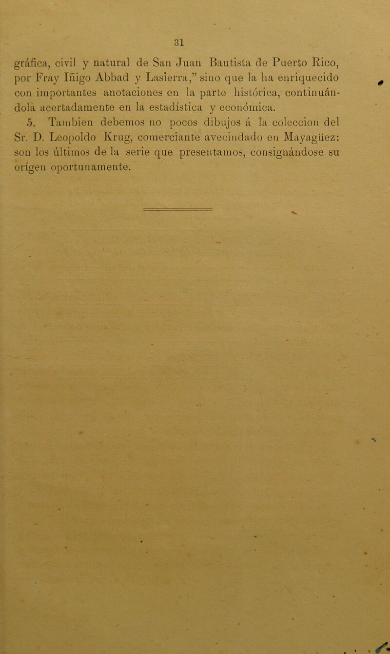 gráfica, civil y natural de San Juan Bautista de Puerto Rico, por Fray Iñigo Abbad y Lasierra,” sino que la ha enriquecido con importantes anotaciones en la parte histórica, continuán- dola acertadamente en la estadística v económica. 5. También debemos no pocos dibujos á la colección del Sr. D. Leopoldo Krug, comerciante avecindado en Mayagüez: son los últimos de la serie que presentamos, consignándose su origen oportunamente.