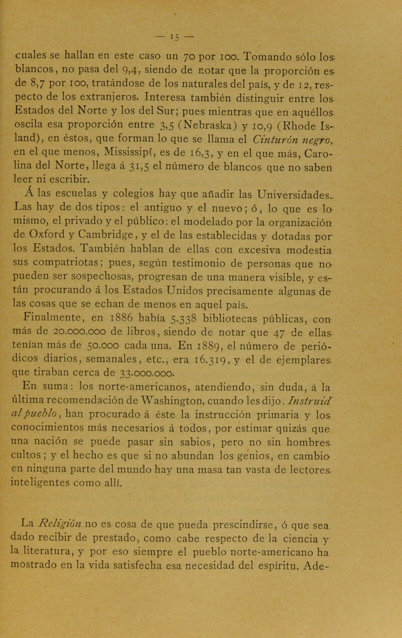 cuales se hallan en este caso un 70 por 100. Tomando sólo Ios- blancos, no pasa del 9>4> siendo de notar que la proporción es de 8,7 por ioo, tratándose de los naturales del país, y de 12, res- pecto de los extranjeros. Interesa también distinguir entre los Estados del Norte y los del Sur; pues mientras que en aquéllos oscila esa proporción entre 3,5 (Nebraska) y 10,9 (Rhode Is- land), en éstos, que forman lo que se llama el Cinturón negro,. en el que menos, Mississipí, es de 16,3, y en el que más, Caro- lina del Norte, llega á 31,5 el número de blancos que no saben leer ni escribir. Á las escuelas y colegios hay que añadir las Universidades. Las hay de dos tipos: el antiguo y el nuevo; ó, lo que es la mismo, el privado y el público: el modelado por la organización de Oxford y Cambridge, y el de las establecidas y dotadas por los Estados. También hablan de ellas con excesiva modestia sus compatriotas; pues, según testimonio de personas que no pueden ser sospechosas, progresan de una manera visible, y es- tán procurando á los Estados Unidos precisamente algunas de las cosas que se echan de menos en aquel país. Finalmente, en 1886 había 5-338 bibliotecas públicas, con más de 20.000.000 de libros, siendo de notar que 47 de ellas tenían más de 50.000 cada una. En 1889, el número de perió- dicos diarios, semanales, etc., era 16.319, y el de ejemplares que tiraban cerca de 33.000.000. En suma: los norte-americanos, atendiendo, sin duda, á la última recomendación de Washington, cuando les dijo. Instruid al pueblo, han procurado á éste la instrucción primaria y los conocimientos más necesarios á todos, por estimar quizás que una nación se puede pasar sin sabios, pero no sin hombres cultos; y el hecho es que si no abundan los genios, en cambio en ninguna parte del mundo hay una masa tan vasta de lectores inteligentes como allí. La Religión no es cosa de que pueda prescindirse, ó que sea dado recibir de prestado, como cabe respecto de la ciencia y la literatura, y por eso siempre el pueblo norte-americano ha mostrado en la vida satisfecha esa necesidad del espíritu. Ade-