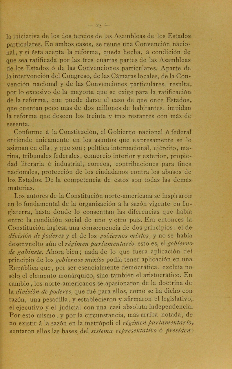 la iniciativa de los dos tercios de las Asambleas de los Estados- particulares. En ambos casos, se reúne una Convención nacio- nal, y si ésta acepta la reforma, queda hecha, á condición de que sea ratificada por las tres cuartas partes de las Asambleas- de los Estados ó de las Convenciones particulares. xA.parte de la intervención del Congreso, de las Cámaras locales, de la Con- vención nacional y de las Convenciones particulares, resultar por lo excesivo de la mayoría que se exige para la ratificación de la reforma, que puede darse el caso de que once Estados,- que cuentan poco más de dos millones de habitantes, impidan la reforma que deseen los treinta y tres restantes con más de sesenta. Conforme á la Constitución, el Gobierno nacional ó federal entiende únicamente en los asuntos que expresamente se le asignan en ella, y que son : política internacional, ejército, ma- rina, tribunales federales, comercio interior y exterior, propie- dad literaria é industrial, correos, contribuciones para fines^ nacionales, protección de los ciudadanos contra los abusos de los Estados. De la competencia de éstos son todas las demás materias. Los autores de la Constitución norte-americana se inspiraron en lo fundamental de la organización á la sazón vigente en In- glaterra, hasta donde lo consentían las diferencias que había entre la condición social de uno y otro país. Era entonces la Constitución inglesa una consecuencia de dos principios : el de división de poderes y el de los gobiernos mixtos, y no se había desenvuelto aún el régimen parlamentario, esto es, el gobierno' de gabinete. Ahora bien; nada de lo que fuera aplicación del principio de los gobiernos mixtos podía tener aplicación en una República que, por ser esencialmente democrática, excluía no sólo el elemento monárquico, sino también el aristocrático. En cambio, los norte-americanos se apasionaron de la doctrina de la división de poderes) que fué para ellos, como se ha dicho con razón, una pesadilla, y establecieron y afirmaron el legislativo, el ejecutivo y el judicial con una casi absoluta independencia^ Por esto mismo, y por la circunstancia, más arriba notada, de no existir á la sazón en la metrópoli el régimen parlamentario, sentaron ellos las bases del sistema representativo ó presiden-f