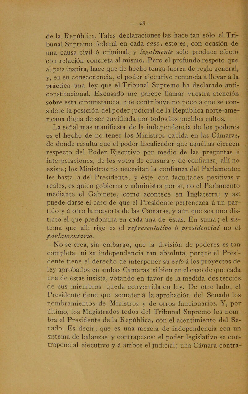 de la República. Tales declaraciones las hace tan sólo el Tri- bunal Supremo federal en cada caso, esto es, con ocasión de una causa civil ó criminal, y legalmente sólo produce efecto con relación concreta al mismo. Pero el profundo respeto que al país inspira, hace que de hecho tenga fuerza de regla general, y, en su consecuencia, el poder ejecutivo renuncia á llevar á la práctica una ley que el Tribunal Supremo ha declarado anti- constitucional. Excusado me parece llamar vuestra atención sobre esta circunstancia, que contribuye no poco á que se con- sidere la posición del poder judicial de la República norte-ame- ricana digna de ser envidiada por todos los pueblos cultos. La señal más manifiesta de la independencia de los poderes es el hecho de no tener los Ministros cabida en las Cámaras,, de donde resulta que el poder fiscalizador que aquéllas ejercen respecto del Poder Ejecutivo por medio de las preguntas é interpelaciones, de los votos de censura y de confianza, allí no existe; los Ministros no necesitan la confianza del Parlamento* les basta la del Presidente, y éste, con facultades positivas y reales, es quien gobierna y administra por sí, no el Parlamento mediante el Gabinete, como acontece en Inglaterra; y así puede darse el caso de que el Presidente pertenezca á un par- tido y á otro la mayoría de las Cámaras, y aún que sea uno dis- tinto el que predomina en cada una de éstas. En suma; el sis- tema que allí rige es el representativo ó presidencial, no el parlamentario. No se crea, sin embargo, que la división de poderes es tan completa, ni su independencia tan absoluta, porque el Presi- dente tiene el derecho de interponer su veto á los proyectos de- ley aprobados en ambas Cámaras, si bien en el caso de que cada una de éstas insista, votando en favor de la medida dos tercios de sus miembros, queda convertida en ley. De otro lado, el Presidente tiene que someter á la aprobación del Senado Ios- nombramientos de Ministros y de otros funcionarios. Y, por último, los Magistrados todos del Tribunal Supremo los nom- bra el Presidente de la República, con el asentimiento del Se- nado. Es decir, que es una mezcla de independencia con un sistema de balanzas y contrapesos: el poder legislativo se con- trapone al ejecutivo y á ambos el judicial; una Cámara contra-