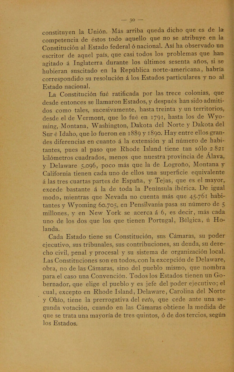 constituyen la Unión. Más arriba queda dicho que es de la competencia de éstos todo aquello que no se atribuye en la Constitución al Estado federal ó nacional. Así ha observado un escritor de aquel país, que casi todos los problemas que han agitado á Inglaterra durante los últimos sesenta años, si se hubieran suscitado en la República norte-americana, habría correspondido su resolución á los Estados particulares y no al Estado nacional. La Constitución fué ratificada por las trece colonias, que desde entonces se llamaron Estados, y después han sido admiti- dos como tales, sucesivamente, hasta treinta y un territorios, desde el de Vermont, que lo fué en 1791, hasta los de Wyo- ming, Montana, Washington, Dakota del Norte y Dakota del Sur é Idaho, que lo fueron en 1889 y 1890. Hay entre ellos gran- des diferencias en cuanto á la extensión y al número de habi- tantes, pues al paso que Rhode Island tiene tan sólo 2 821 kilómetros cuadrados, menos que nuestra provincia de Álava, y Delaware 5.096, poco más que la de Logroño, Montana y California tienen cada uno de ellos una superficie equivalente á las tres cuartas partes de España, y Tejas, que es el mayor,, excede bastante á la de toda la Península ibérica. De igual modo, mientras que Nevada no cuenta más que 45*761 habi- tantes y Wyoming 60.705, en Pensilvania pasa su número de 5 millones, y en New York se acerca á 6, es decir, más cada uno de los dos que los que tienen Portugal, Bélgica, ú Ho- landa. Cada Estado tiene su Constitución, sus Cámaras, su poder ejecutivo, sus tribunales, sus contribuciones, su deuda, su dere- cho civil, penal y procesal y su sistema de organización local. Las Constituciones son en todos, con la excepción de Delaware, obra, no de las Cámaras, sino del pueblo mismo, que nombra para el caso una Convención. Todos los Estados tienen un Go- bernador, que elige el pueblo y es jefe del poder ejecutivo; el cual, excepto en Rhode Island, Delaware, Carolina del Norte y Ohío, tiene la prerrogativa del veto, que cede ante una se- gunda votación, cuando en las Cámaras obtiene la medida de que se trata una mayoría de tres quintos, ó de dos tercios, según los Estados.