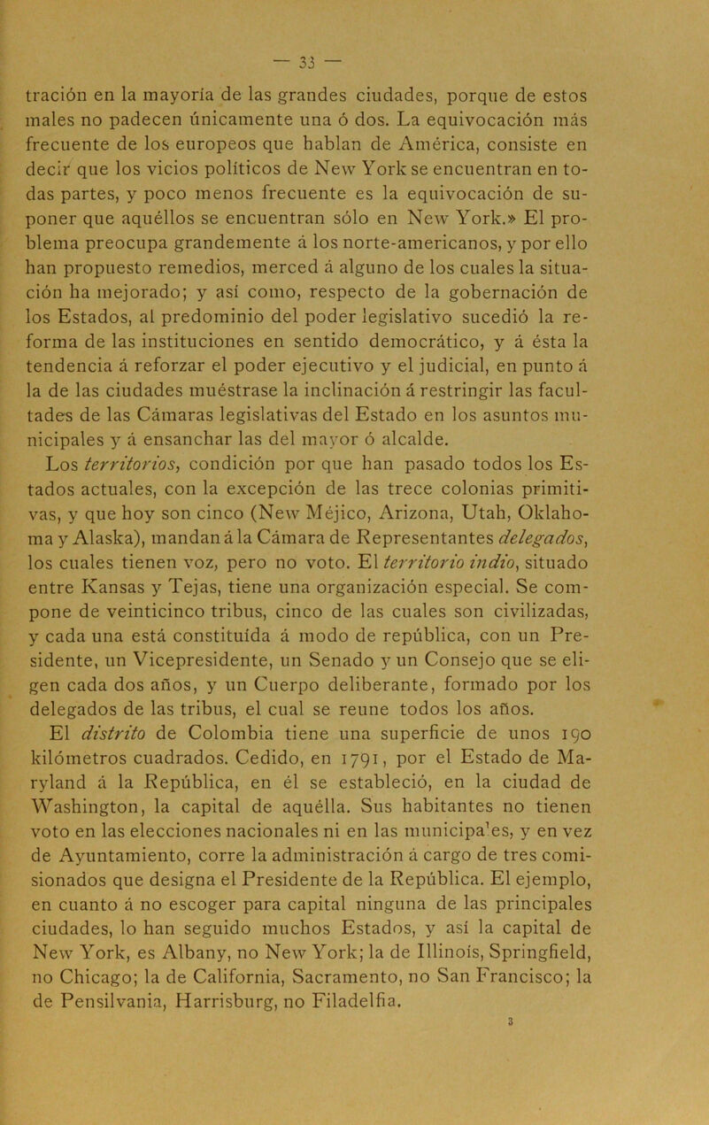 tración en la mayoría de las grandes ciudades, porque de estos males no padecen únicamente una ó dos. La equivocación más frecuente de los europeos que hablan de América, consiste en decir que los vicios políticos de New York se encuentran en to- das partes, y poco menos frecuente es la equivocación de su- poner que aquéllos se encuentran sólo en New York.» El pro- blema preocupa grandemente á los norte-americanos, y por ello han propuesto remedios, merced á alguno de los cuales la situa- ción ha mejorado; y así como, respecto de la gobernación de los Estados, al predominio del poder legislativo sucedió la re- forma de las instituciones en sentido democrático, y á ésta la tendencia á reforzar el poder ejecutivo y el judicial, en punto á la de las ciudades muéstrase la inclinación á restringir las facul- tades de las Cámaras legislativas del Estado en los asuntos mu- nicipales y á ensanchar las del mayor ó alcalde. Los territorios, condición por que han pasado todos los Es- tados actuales, con la excepción de las trece colonias primiti- vas, y que hoy son cinco (New Méjico, Arizona, Utah, Oklaho- ma y Alaska), mandan á la Cámara de Representantes delegados, los cuales tienen voz, pero no voto. El territorio indio, situado entre Kansas y Tejas, tiene una organización especial. Se com- pone de veinticinco tribus, cinco de las cuales son civilizadas, y cada una está constituida á modo de república, con un Pre- sidente, un Vicepresidente, un Senado y un Consejo que se eli- gen cada dos años, y un Cuerpo deliberante, formado por los delegados de las tribus, el cual se reúne todos los años. El distrito de Colombia tiene una superficie de unos 190 kilómetros cuadrados. Cedido, en 1791, por el Estado de Ma- ryland á la República, en él se estableció, en la ciudad de Washington, la capital de aquélla. Sus habitantes no tienen voto en las elecciones nacionales ni en las municipaTs, y en vez de Ayuntamiento, corre la administración á cargo de tres comi- sionados que designa el Presidente de la República. El ejemplo, en cuanto á no escoger para capital ninguna de las principales ciudades, lo han seguido muchos Estados, y así la capital de New York, es Albany, no New York; la de Illinois, Springfield, no Chicago; la de California, Sacramento, no San Francisco; la de Pensilvania, Harrisburg, no Filadelfia. 3