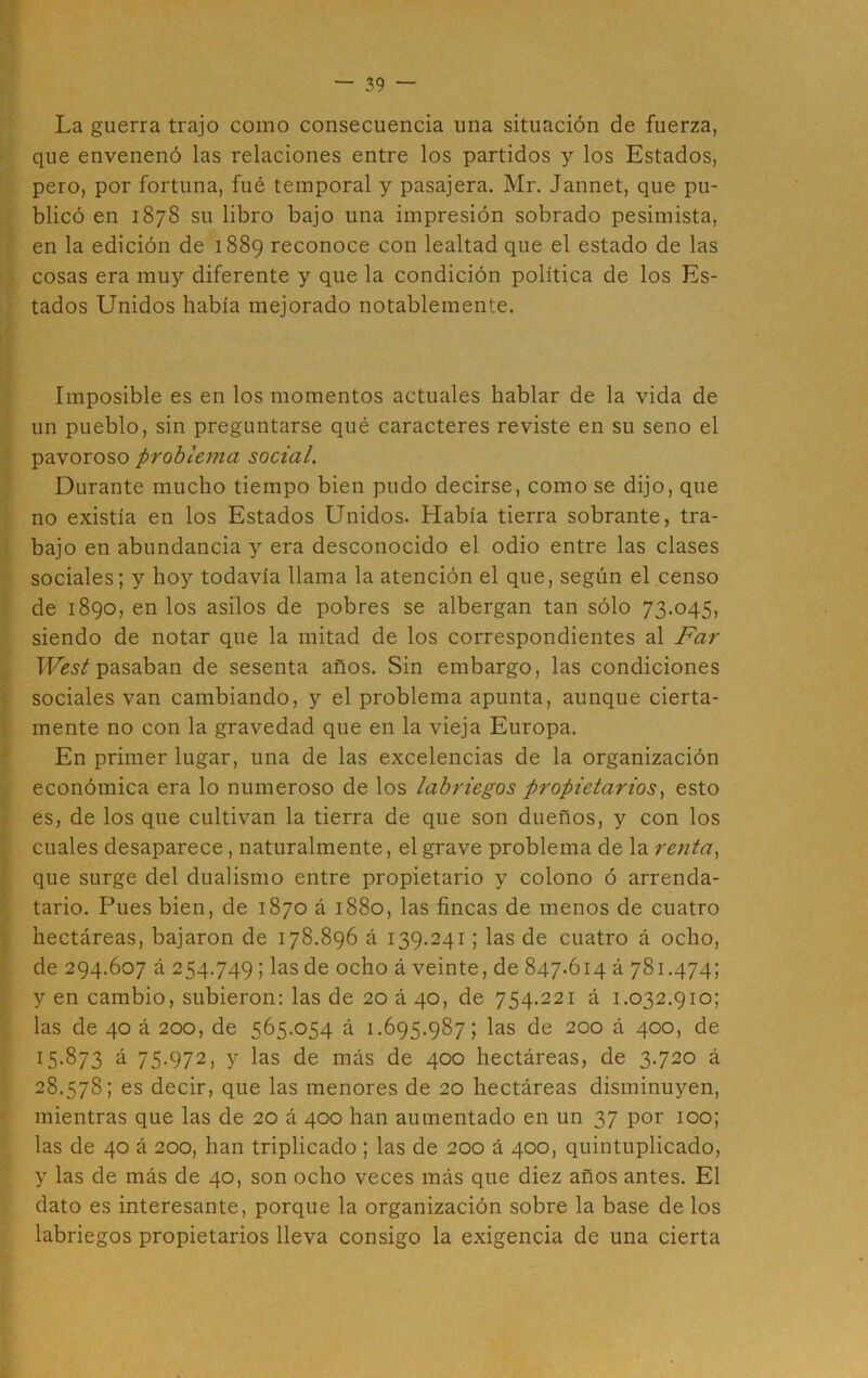 La guerra trajo como consecuencia una situación de fuerza, que envenenó las relaciones entre los partidos y los Estados, pero, por fortuna, fué temporal y pasajera. Mr. Jannet, que pu- blicó en 1878 su libro bajo una impresión sobrado pesimista, en la edición de 1889 reconoce con lealtad que el estado de las cosas era muy diferente y que la condición política de los Es- tados Unidos había mejorado notablemente. Imposible es en los momentos actuales hablar de la vida de un pueblo, sin preguntarse qué caracteres reviste en su seno el pavoroso problema social. Durante mucho tiempo bien pudo decirse, como se dijo, que no existía en los Estados Unidos. Había tierra sobrante, tra- bajo en abundancia y era desconocido el odio entre las clases sociales; y hoy todavía llama la atención el que, según el.censo de 1890, en los asilos de pobres se albergan tan sólo 73.045, siendo de notar que la mitad de los correspondientes al Far West pasaban de sesenta años. Sin embargo, las condiciones sociales van cambiando, y el problema apunta, aunque cierta- mente no con la gravedad que en la vieja Europa. En primer lugar, una de las excelencias de la organización económica era lo numeroso de los labriegos propietarios, esto es, de los que cultivan la tierra de que son dueños, y con los cuales desaparece, naturalmente, el grave problema de la renta, que surge del dualismo entre propietario y colono ó arrenda- tario. Pues bien, de 1870 á 1880, las fincas de menos de cuatro hectáreas, bajaron de 178.896 á 139.241; las de cuatro á ocho, de 294.607 á 254.749 5 Us de ocho á veinte, de 847.614 á 781.474; y en cambio, subieron: las de 20 á 40, de 754.221 á 1.032.910; las de 40 á 200, de 565.054 á 1.695.987; las de 200 á 400, de 15.873 á 75.972, y las de más de 400 hectáreas, de 3.720 á 28.578; es decir, que las menores de 20 hectáreas disminuyen, mientras que las de 20 á 400 han aumentado en un 37 por 100; las de 40 á 200, han triplicado ; las de 200 á 400, quintuplicado, y las de más de 40, son ocho veces más que diez años antes. El dato es interesante, porque la organización sobre la base de los labriegos propietarios lleva consigo la exigencia de una cierta