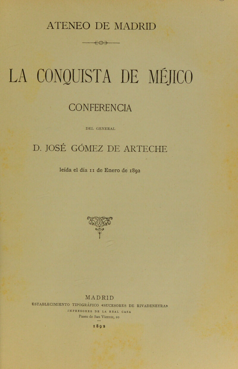 ATENEO DE MADRID LA CONQUISTA DE MÉJICO CONFERENCIA DEL GENERAL D. JOSÉ GÓMEZ DE ARTECHE leída el día n de Enero de 1892 MADRID ESTABLECIMIENTO TIPOGRÁFICO «SUCESORES DE RIVADENEYRA» IMPRESORES DE LA REAL CASA Paseo de San Vicente, 20 I 8 9 2