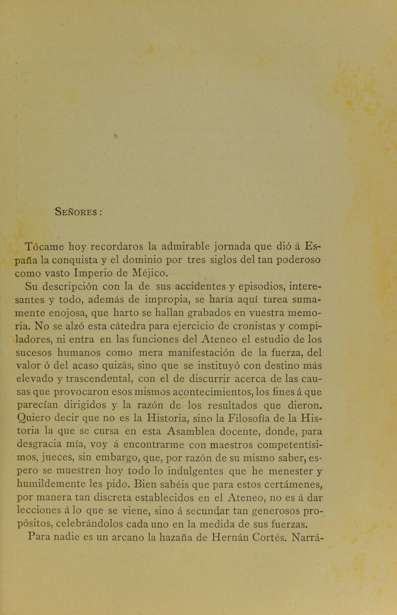 Señores: Tócame hoy recordaros la admirable jornada que dió á Es- paña la conquista y el dominio por tres siglos del tan poderoso como vasto Imperio de Méjico. Su descripción con la de sus accidentes y episodios, intere- santes y todo, además de impropia, se haría aquí tarea suma- mente enojosa, que harto se hallan grabados en vuestra memo- ria. No se alzó esta cátedra para ejercicio de cronistas y compi- ladores, ni entra en las funciones del Ateneo el estudio de los sucesos humanos como mera manifestación de la fuerza, del valor ó del acaso quizás, sino que se instituyó con destino más elevado y trascendental, con el de discurrir acerca de las cau- sas que provocaron esos mismos acontecimientos, los fines á que parecían dirigidos y la razón de los resultados que dieron. Quiero decir que no es la Historia, sino la Filosofía de la His- toria la que se cursa en esta Asamblea docente, donde, para desgracia mía, voy á encontrarme con maestros competentísi- mos, jueces, sin embargo, que, por razón de su mismo saber, es- pero se muestren hoy todo lo indulgentes que he menester y humildemente les pido. Bien sabéis que para estos certámenes, por manera tan discreta establecidos en el Ateneo, no es á dar lecciones á lo que se viene, sino á secundar tan generosos pro- pósitos, celebrándolos cada uno en la medida de sus fuerzas. Para nadie es un arcano la hazaña de Hernán Cortés. Narrá-