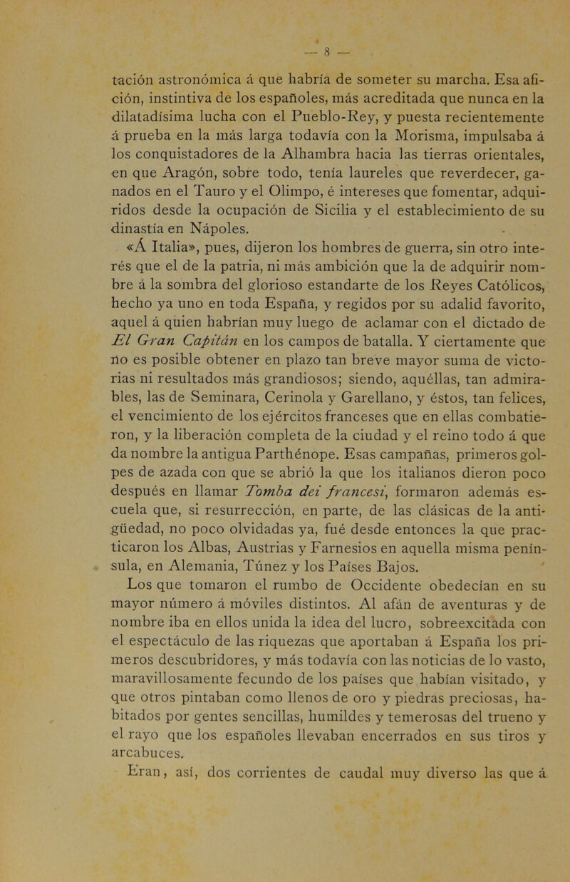 tación astronómica á que habría de someter su marcha. Esa afi- ción, instintiva de los españoles, más acreditada que nunca en la dilatadísima lucha con el Pueblo-Rey, y puesta recientemente á prueba en la más larga todavía con la Morisma, impulsaba á los conquistadores de la Alhambra hacia las tierras orientales, en que Aragón, sobre todo, tenía laureles que reverdecer, ga- nados en el Tauro y el Olimpo, é intereses que fomentar, adqui- ridos desde la ocupación de Sicilia y el establecimiento de su dinastía en Nápoles. «Á Italia», pues, dijeron los hombres de guerra, sin otro inte- rés que el de la patria, ni más ambición que la de adquirir nom- bre á la sombra del glorioso estandarte de los Reyes Católicos, hecho ya uno en toda España, y regidos por su adalid favorito, aquel á quien habrían muy luego de aclamar con el dictado de El Gran Capitán en los campos de batalla. Y ciertamente que ño es posible obtener en plazo tan breve mayor suma de victo- rias ni resultados más grandiosos; siendo, aquéllas, tan admira- bles, las de Seminara, Cerinola y Garellano, y éstos, tan felices, el vencimiento de los ejércitos franceses que en ellas combatie- ron, y la liberación completa de la ciudad y el reino todo á que da nombre la antigua Parthénope. Esas campañas, primeros gol- pes de azada con que se abrió la que los italianos dieron poco después en llamar Tomba dei francesi, formaron además es- cuela que, si resurrección, en parte, de las clásicas de la anti- güedad, no poco olvidadas ya, fué desde entonces la que prac- ticaron los Albas, Austrias y Farnesios en aquella misma penín- sula, en Alemania, Túnez y los Países Bajos. Los que tomaron el rumbo de Occidente obedecían en su mayor número á móviles distintos. Al afán de aventuras y de nombre iba en ellos unida la idea del lucro, sobreexcitada con el espectáculo de las riquezas que aportaban á España los pri- meros descubridores, y más todavía con las noticias de lo vasto, maravillosamente fecundo de los países que habían visitado, y que otros pintaban como llenos de oro y piedras preciosas, ha- bitados por gentes sencillas, humildes y temerosas del trueno y el rayo que los españoles llevaban encerrados en sus tiros y arcabuces. Eran, así, dos corrientes de caudal muy diverso las que á