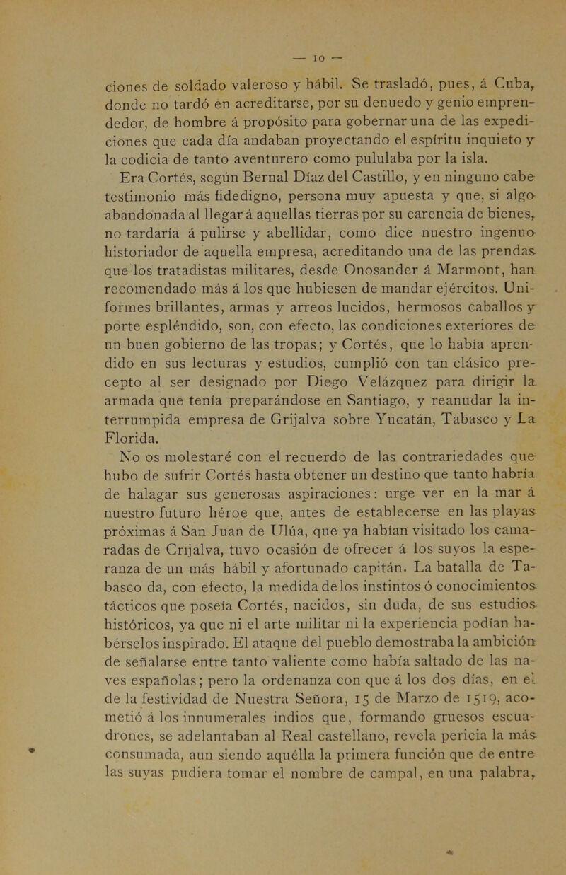 dones de soldado valeroso y hábil. Se trasladó, pues, á Cuba, donde no tardó en acreditarse, por su denuedo y genio empren- dedor, de hombre á propósito para gobernar una de las expedi- ciones que cada día andaban proyectando el espíritu inquieto y la codicia de tanto aventurero como pululaba por la isla. Era Cortés, según Bernal Díaz del Castillo, y en ninguno cabe testimonio más fidedigno, persona muy apuesta y que, si alga abandonada al llegar á aquellas tierras por su carencia de bienes, no tardaría á pulirse y abellidar, como dice nuestro ingenua historiador de aquella empresa, acreditando una de las prendas- que los tratadistas militares, desde Onosander á Marmont, han recomendado más á los que hubiesen de mandar ejércitos. Uni- formes brillantes, armas y arreos lucidos, hermosos caballos y porte espléndido, son, con efecto, las condiciones exteriores de un buen gobierno de las tropas; y Cortés, que lo había apren- dido en sus lecturas y estudios, cumplió con tan clásico pre- cepto al ser designado por Diego Velázquez para dirigir la armada que tenía preparándose en Santiago, y reanudar la in- terrumpida empresa de Grijalva sobre Yucatán, Tabasco y La Florida. No os molestaré con el recuerdo de las contrariedades que- hubo de sufrir Cortés hasta obtener un destino que tanto habría de halagar sus generosas aspiraciones: urge ver en la mar á nuestro futuro héroe que, antes de establecerse en las playas- próximas á San Juan de Ulúa, que ya habían visitado los cama- radas de Cnjalva, tuvo ocasión de ofrecer á los suyos la espe- ranza de un más hábil y afortunado capitán. La batalla de Ta- basco da, con efecto, la medida de los instintos ó conocimientos- tácticos que poseía Cortés, nacidos, sin duda, de sus estudios- históricos, ya que ni el arte militar ni la experiencia podían ha- bérselos inspirado. El ataque del pueblo demostrábala ambición de señalarse entre tanto valiente como había saltado de las na- ves españolas; pero la ordenanza con que á los dos días, en el de la festividad de Nuestra Señora, 15 de Marzo de 1519, aco- metió á los innumerales indios que, formando gruesos escua- drones, se adelantaban al Real castellano, revela pericia la más consumada, aun siendo aquélla la primera función que de entre las suyas pudiera tomar el nombre de campal, en una palabra,