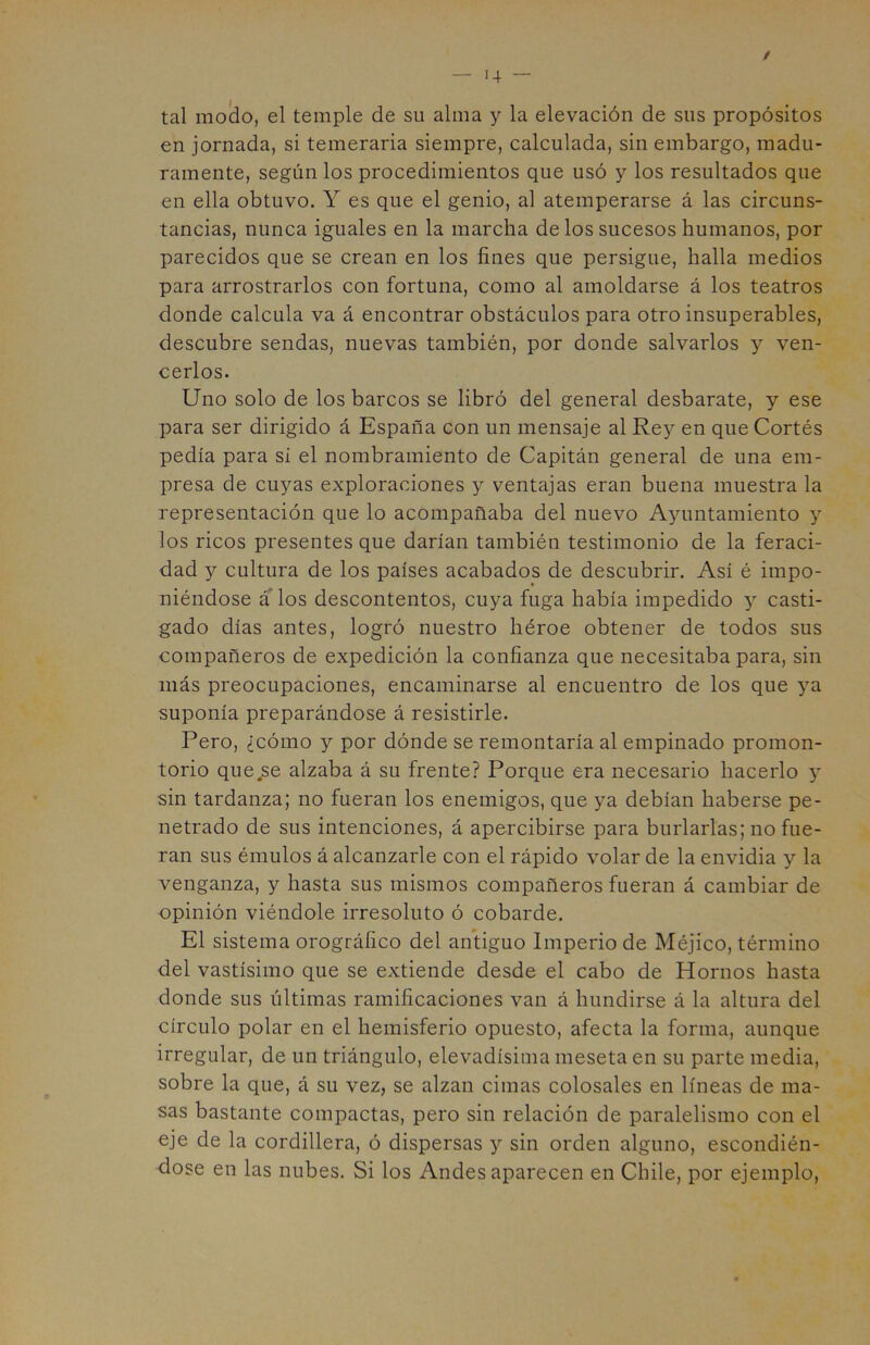 / tal modo, el temple de su alma y la elevación de sus propósitos en jornada, si temeraria siempre, calculada, sin embargo, madu- ramente, según los procedimientos que usó y los resultados que en ella obtuvo. Y es que el genio, al atemperarse á las circuns- tancias, nunca iguales en la marcha de los sucesos humanos, por parecidos que se crean en los fines que persigue, halla medios para arrostrarlos con fortuna, como al amoldarse á los teatros donde calcula va á encontrar obstáculos para otro insuperables, descubre sendas, nuevas también, por donde salvarlos y ven- cerlos. Uno solo de los barcos se libró del general desbarate, y ese para ser dirigido á España con un mensaje al Rey en que Cortés pedía para si el nombramiento de Capitán general de una em- presa de cuyas exploraciones y ventajas eran buena muestra la representación que lo acompañaba del nuevo Ayuntamiento y los ricos presentes que darían también testimonio de la feraci- dad y cultura de los países acabados de descubrir. Así é impo- » niéndose á los descontentos, cuya fuga había impedido y casti- gado días antes, logró nuestro héroe obtener de todos sus compañeros de expedición la confianza que necesitaba para, sin más preocupaciones, encaminarse al encuentro de los que ya suponía preparándose á resistirle. Pero, ¿cómo y por dónde se remontaría al empinado promon- torio quejse alzaba á su frente? Porque era necesario hacerlo y sin tardanza; no fueran los enemigos, que ya debían haberse pe- netrado de sus intenciones, á apercibirse para burlarlas; no fue- ran sus émulos á alcanzarle con el rápido volar de la envidia y la venganza, y hasta sus mismos compañeros fueran á cambiar de opinión viéndole irresoluto ó cobarde. El sistema orográfico del antiguo Imperio de Méjico, término del vastísimo que se extiende desde el cabo de Hornos hasta donde sus últimas ramificaciones van á hundirse á la altura del círculo polar en el hemisferio opuesto, afecta la forma, aunque irregular, de un triángulo, elevadísima meseta en su parte media, sobre la que, á su vez, se alzan cimas colosales en líneas de ma- sas bastante compactas, pero sin relación de paralelismo con el eje de la cordillera, ó dispersas y sin orden alguno, escondién- dose en las nubes. Si los Andesaparecen en Chile, por ejemplo,