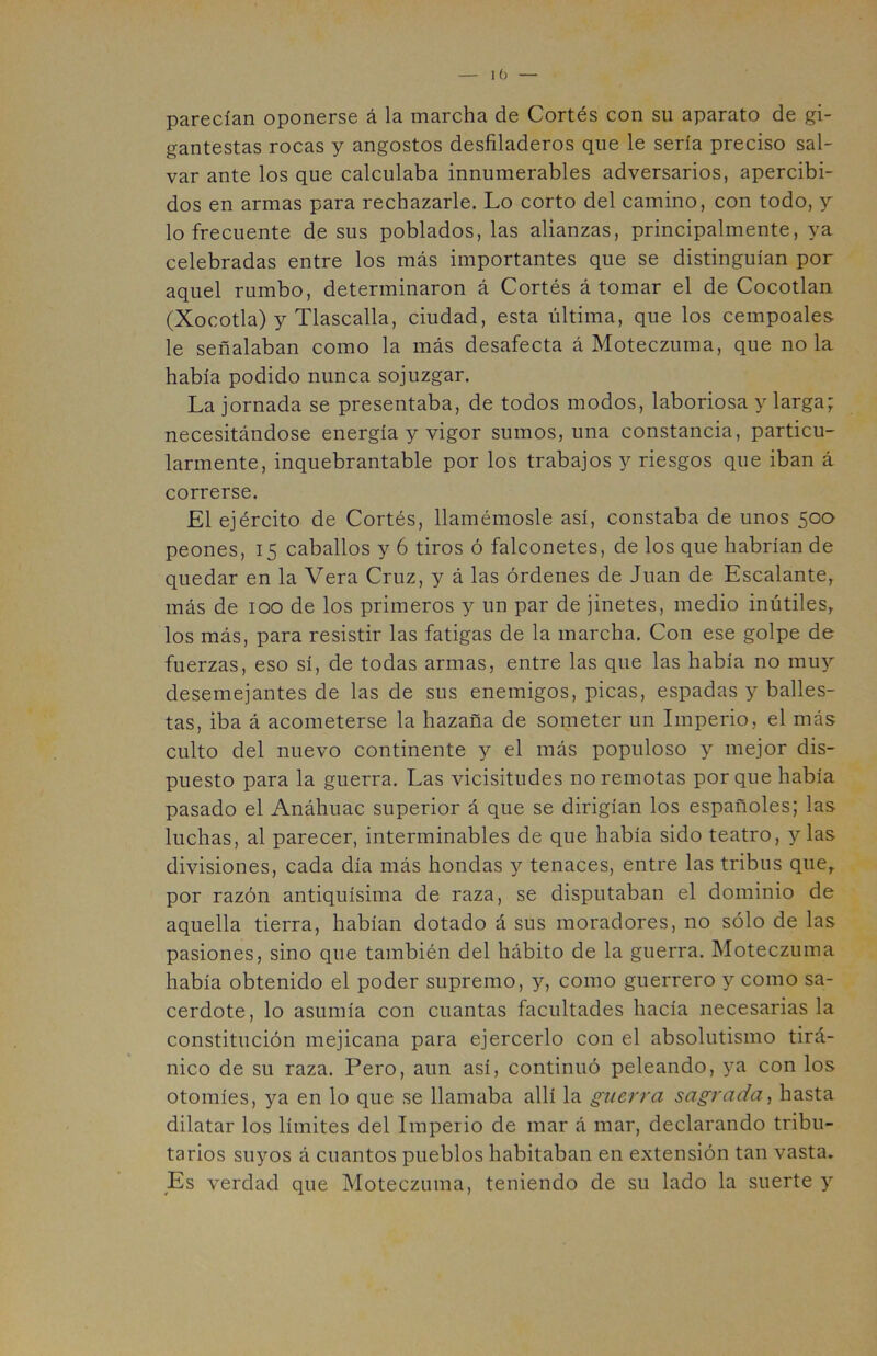 parecían oponerse á la marcha de Cortés con su aparato de gi- gantestas rocas y angostos desfiladeros que le sería preciso sal- var ante los que calculaba innumerables adversarios, apercibi- dos en armas para rechazarle. Lo corto del camino, con todo, y lo frecuente de sus poblados, las alianzas, principalmente, ya celebradas entre los más importantes que se distinguían por aquel rumbo, determinaron á Cortés á tomar el de Cocotlan (Xocotla) y Tlascalla, ciudad, esta última, que los cempoales le señalaban como la más desafecta á Moteczuma, que ñola había podido nunca sojuzgar. La jornada se presentaba, de todos modos, laboriosa y larga; necesitándose energía y vigor sumos, una constancia, particu- larmente, inquebrantable por los trabajos y riesgos que iban á correrse. El ejército de Cortés, llamémosle así, constaba de unos 500 peones, 15 caballos y 6 tiros ó falconetes, de los que habrían de quedar en la Vera Cruz, y á las órdenes de Juan de Escalante, más de 100 de los primeros y un par de jinetes, medio inútiles, los más, para resistir las fatigas de la marcha. Con ese golpe de fuerzas, eso sí, de todas armas, entre las que las había no muy desemejantes de las de sus enemigos, picas, espadas y balles- tas, iba á acometerse la hazaña de someter un Imperio, el más culto del nuevo continente y el más populoso y mejor dis- puesto para la guerra. Las vicisitudes no remotas porque había pasado el Anáhuac superior á que se dirigían los españoles; las luchas, al parecer, interminables de que había sido teatro, y las divisiones, cada día más hondas y tenaces, entre las tribus que, por razón antiquísima de raza, se disputaban el dominio de aquella tierra, habían dotado á sus moradores, no sólo de las pasiones, sino que también del hábito de la guerra. Moteczuma había obtenido el poder supremo, y, como guerrero y como sa- cerdote, lo asumía con cuantas facultades hacía necesarias la constitución mejicana para ejercerlo con el absolutismo tirá- nico de su raza. Pero, aun así, continuó peleando, ya con los otomíes, ya en lo que se llamaba allí la guerra sagrada, hasta dilatar los límites del Imperio de mar á mar, declarando tribu- tarios suyos á cuantos pueblos habitaban en extensión tan vasta. Es verdad que Moteczuma, teniendo de su lado la suerte y